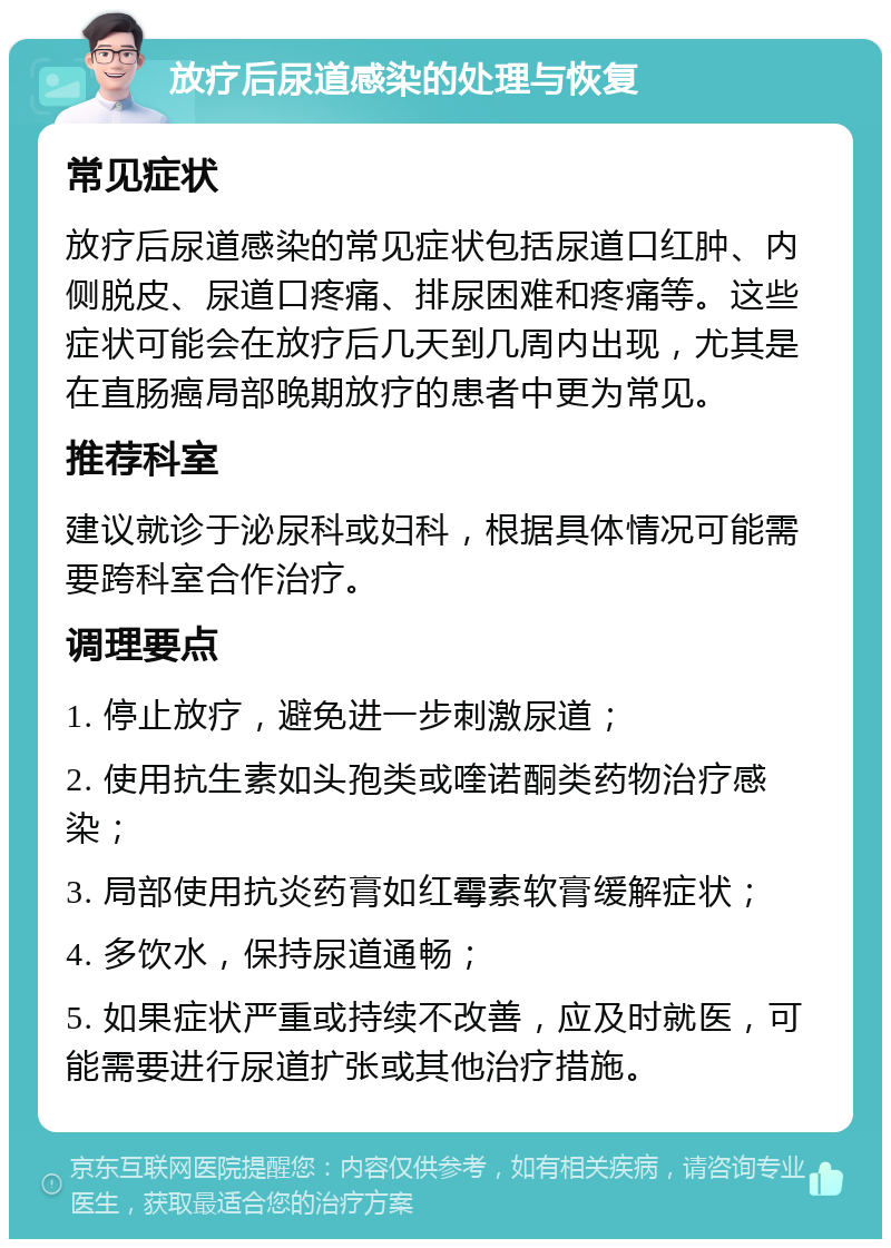 放疗后尿道感染的处理与恢复 常见症状 放疗后尿道感染的常见症状包括尿道口红肿、内侧脱皮、尿道口疼痛、排尿困难和疼痛等。这些症状可能会在放疗后几天到几周内出现，尤其是在直肠癌局部晚期放疗的患者中更为常见。 推荐科室 建议就诊于泌尿科或妇科，根据具体情况可能需要跨科室合作治疗。 调理要点 1. 停止放疗，避免进一步刺激尿道； 2. 使用抗生素如头孢类或喹诺酮类药物治疗感染； 3. 局部使用抗炎药膏如红霉素软膏缓解症状； 4. 多饮水，保持尿道通畅； 5. 如果症状严重或持续不改善，应及时就医，可能需要进行尿道扩张或其他治疗措施。