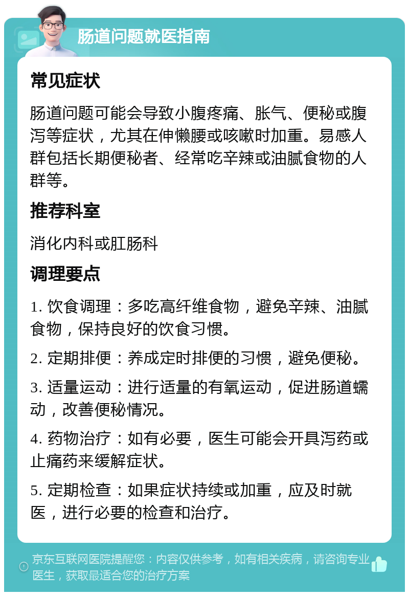 肠道问题就医指南 常见症状 肠道问题可能会导致小腹疼痛、胀气、便秘或腹泻等症状，尤其在伸懒腰或咳嗽时加重。易感人群包括长期便秘者、经常吃辛辣或油腻食物的人群等。 推荐科室 消化内科或肛肠科 调理要点 1. 饮食调理：多吃高纤维食物，避免辛辣、油腻食物，保持良好的饮食习惯。 2. 定期排便：养成定时排便的习惯，避免便秘。 3. 适量运动：进行适量的有氧运动，促进肠道蠕动，改善便秘情况。 4. 药物治疗：如有必要，医生可能会开具泻药或止痛药来缓解症状。 5. 定期检查：如果症状持续或加重，应及时就医，进行必要的检查和治疗。