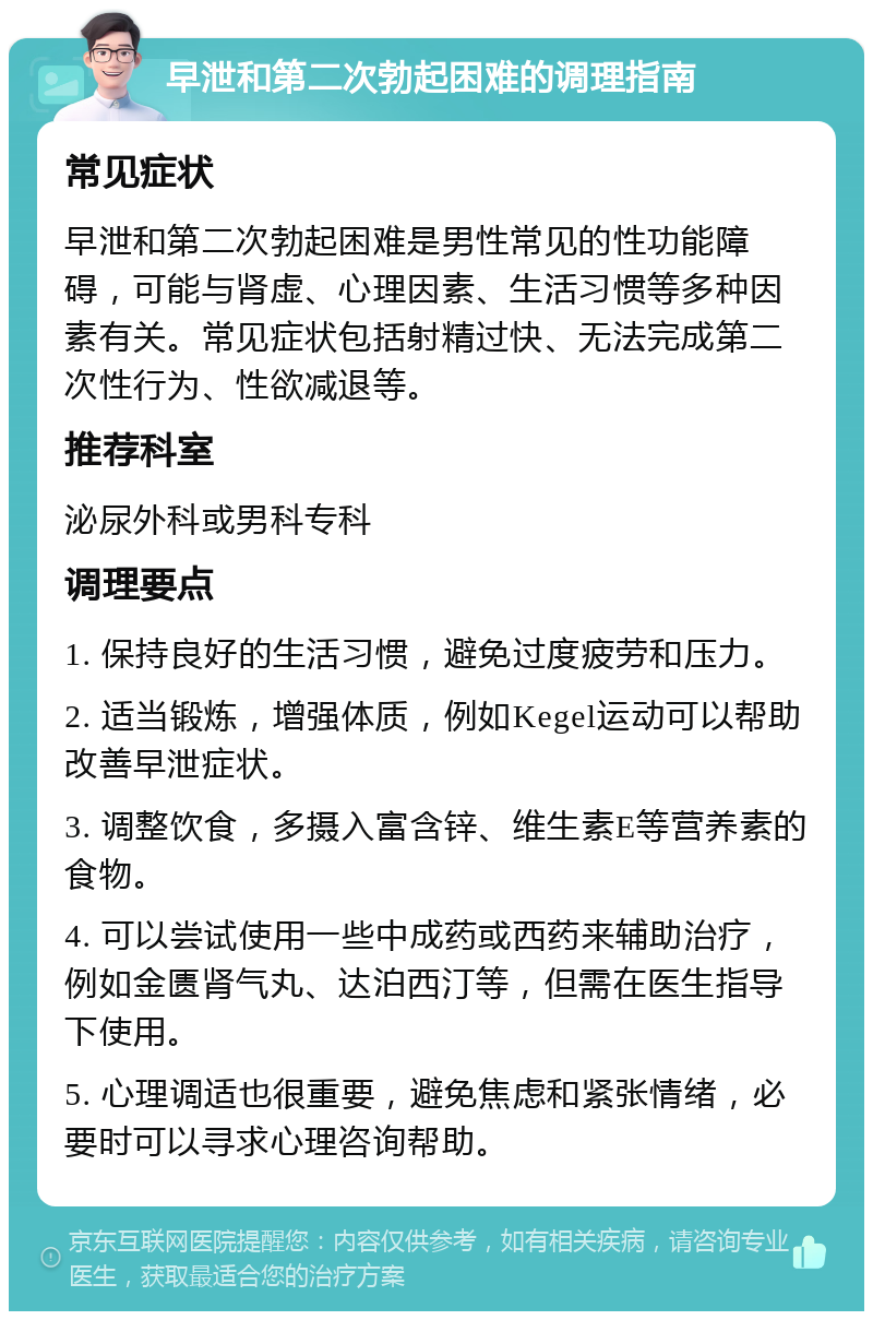 早泄和第二次勃起困难的调理指南 常见症状 早泄和第二次勃起困难是男性常见的性功能障碍，可能与肾虚、心理因素、生活习惯等多种因素有关。常见症状包括射精过快、无法完成第二次性行为、性欲减退等。 推荐科室 泌尿外科或男科专科 调理要点 1. 保持良好的生活习惯，避免过度疲劳和压力。 2. 适当锻炼，增强体质，例如Kegel运动可以帮助改善早泄症状。 3. 调整饮食，多摄入富含锌、维生素E等营养素的食物。 4. 可以尝试使用一些中成药或西药来辅助治疗，例如金匮肾气丸、达泊西汀等，但需在医生指导下使用。 5. 心理调适也很重要，避免焦虑和紧张情绪，必要时可以寻求心理咨询帮助。