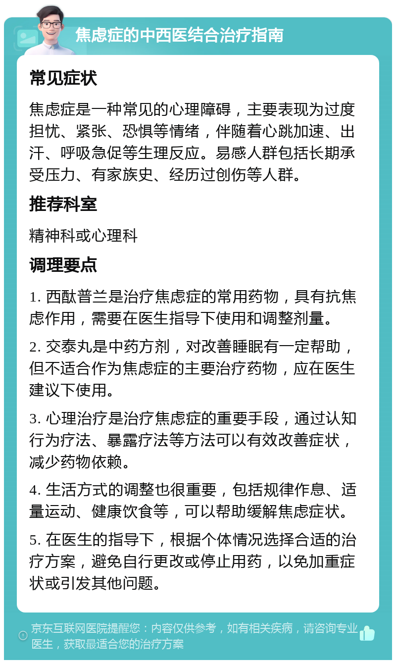 焦虑症的中西医结合治疗指南 常见症状 焦虑症是一种常见的心理障碍，主要表现为过度担忧、紧张、恐惧等情绪，伴随着心跳加速、出汗、呼吸急促等生理反应。易感人群包括长期承受压力、有家族史、经历过创伤等人群。 推荐科室 精神科或心理科 调理要点 1. 西酞普兰是治疗焦虑症的常用药物，具有抗焦虑作用，需要在医生指导下使用和调整剂量。 2. 交泰丸是中药方剂，对改善睡眠有一定帮助，但不适合作为焦虑症的主要治疗药物，应在医生建议下使用。 3. 心理治疗是治疗焦虑症的重要手段，通过认知行为疗法、暴露疗法等方法可以有效改善症状，减少药物依赖。 4. 生活方式的调整也很重要，包括规律作息、适量运动、健康饮食等，可以帮助缓解焦虑症状。 5. 在医生的指导下，根据个体情况选择合适的治疗方案，避免自行更改或停止用药，以免加重症状或引发其他问题。