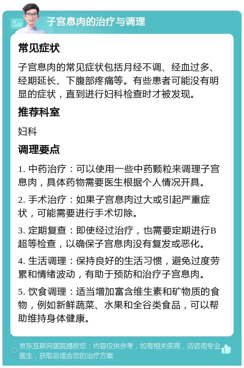 子宫息肉的治疗与调理 常见症状 子宫息肉的常见症状包括月经不调、经血过多、经期延长、下腹部疼痛等。有些患者可能没有明显的症状，直到进行妇科检查时才被发现。 推荐科室 妇科 调理要点 1. 中药治疗：可以使用一些中药颗粒来调理子宫息肉，具体药物需要医生根据个人情况开具。 2. 手术治疗：如果子宫息肉过大或引起严重症状，可能需要进行手术切除。 3. 定期复查：即使经过治疗，也需要定期进行B超等检查，以确保子宫息肉没有复发或恶化。 4. 生活调理：保持良好的生活习惯，避免过度劳累和情绪波动，有助于预防和治疗子宫息肉。 5. 饮食调理：适当增加富含维生素和矿物质的食物，例如新鲜蔬菜、水果和全谷类食品，可以帮助维持身体健康。