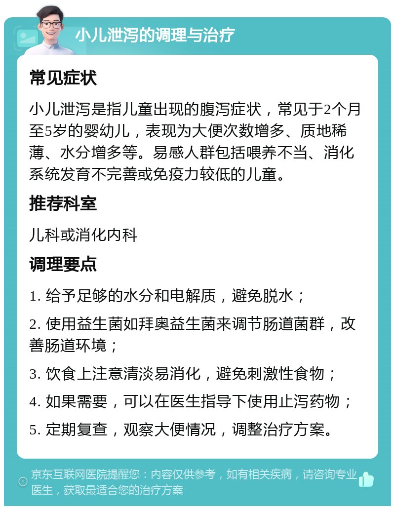 小儿泄泻的调理与治疗 常见症状 小儿泄泻是指儿童出现的腹泻症状，常见于2个月至5岁的婴幼儿，表现为大便次数增多、质地稀薄、水分增多等。易感人群包括喂养不当、消化系统发育不完善或免疫力较低的儿童。 推荐科室 儿科或消化内科 调理要点 1. 给予足够的水分和电解质，避免脱水； 2. 使用益生菌如拜奥益生菌来调节肠道菌群，改善肠道环境； 3. 饮食上注意清淡易消化，避免刺激性食物； 4. 如果需要，可以在医生指导下使用止泻药物； 5. 定期复查，观察大便情况，调整治疗方案。