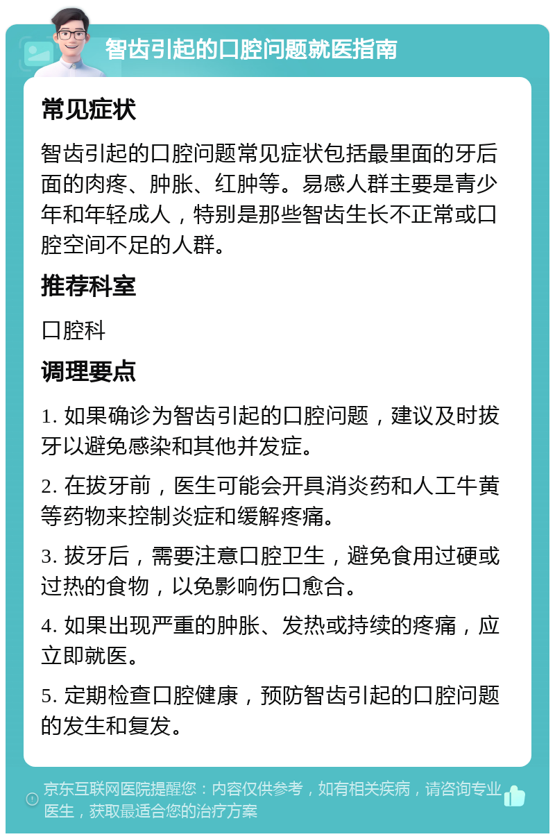 智齿引起的口腔问题就医指南 常见症状 智齿引起的口腔问题常见症状包括最里面的牙后面的肉疼、肿胀、红肿等。易感人群主要是青少年和年轻成人，特别是那些智齿生长不正常或口腔空间不足的人群。 推荐科室 口腔科 调理要点 1. 如果确诊为智齿引起的口腔问题，建议及时拔牙以避免感染和其他并发症。 2. 在拔牙前，医生可能会开具消炎药和人工牛黄等药物来控制炎症和缓解疼痛。 3. 拔牙后，需要注意口腔卫生，避免食用过硬或过热的食物，以免影响伤口愈合。 4. 如果出现严重的肿胀、发热或持续的疼痛，应立即就医。 5. 定期检查口腔健康，预防智齿引起的口腔问题的发生和复发。