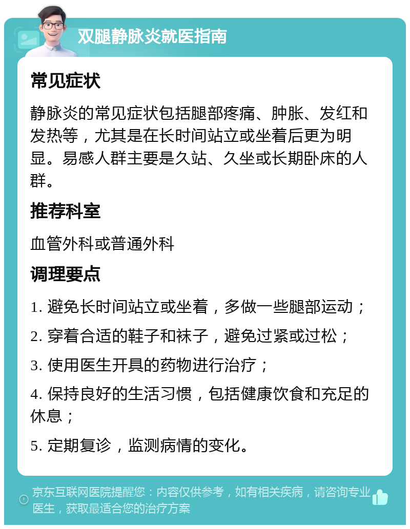 双腿静脉炎就医指南 常见症状 静脉炎的常见症状包括腿部疼痛、肿胀、发红和发热等，尤其是在长时间站立或坐着后更为明显。易感人群主要是久站、久坐或长期卧床的人群。 推荐科室 血管外科或普通外科 调理要点 1. 避免长时间站立或坐着，多做一些腿部运动； 2. 穿着合适的鞋子和袜子，避免过紧或过松； 3. 使用医生开具的药物进行治疗； 4. 保持良好的生活习惯，包括健康饮食和充足的休息； 5. 定期复诊，监测病情的变化。