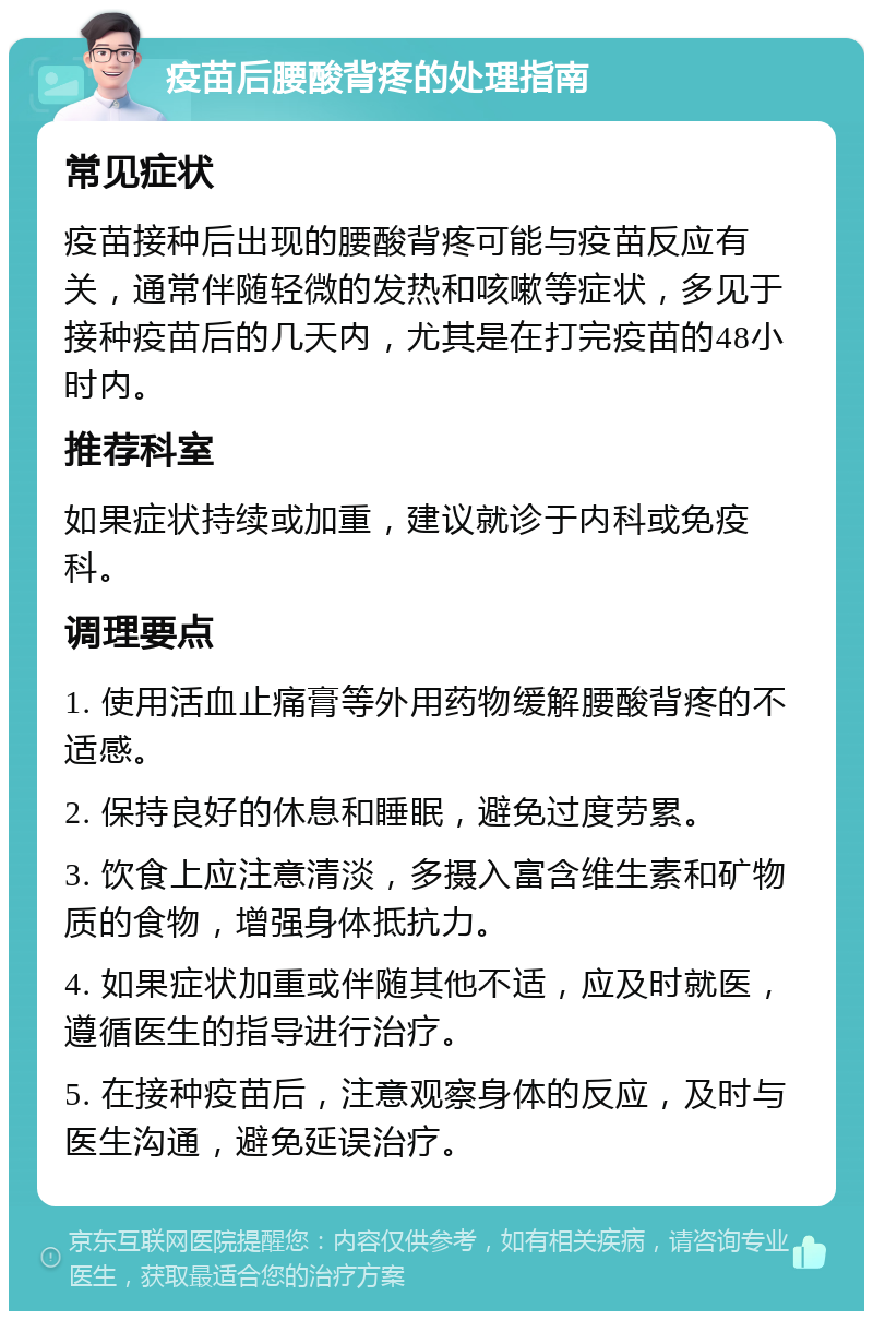 疫苗后腰酸背疼的处理指南 常见症状 疫苗接种后出现的腰酸背疼可能与疫苗反应有关，通常伴随轻微的发热和咳嗽等症状，多见于接种疫苗后的几天内，尤其是在打完疫苗的48小时内。 推荐科室 如果症状持续或加重，建议就诊于内科或免疫科。 调理要点 1. 使用活血止痛膏等外用药物缓解腰酸背疼的不适感。 2. 保持良好的休息和睡眠，避免过度劳累。 3. 饮食上应注意清淡，多摄入富含维生素和矿物质的食物，增强身体抵抗力。 4. 如果症状加重或伴随其他不适，应及时就医，遵循医生的指导进行治疗。 5. 在接种疫苗后，注意观察身体的反应，及时与医生沟通，避免延误治疗。