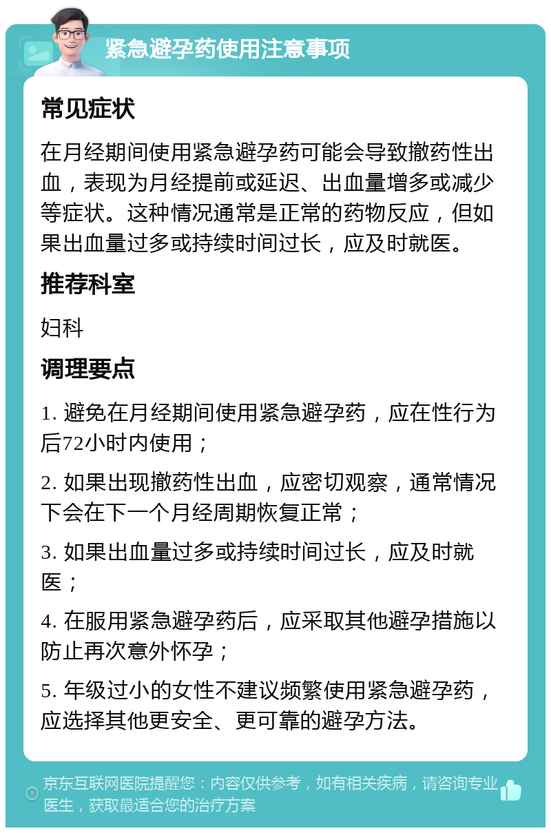 紧急避孕药使用注意事项 常见症状 在月经期间使用紧急避孕药可能会导致撤药性出血，表现为月经提前或延迟、出血量增多或减少等症状。这种情况通常是正常的药物反应，但如果出血量过多或持续时间过长，应及时就医。 推荐科室 妇科 调理要点 1. 避免在月经期间使用紧急避孕药，应在性行为后72小时内使用； 2. 如果出现撤药性出血，应密切观察，通常情况下会在下一个月经周期恢复正常； 3. 如果出血量过多或持续时间过长，应及时就医； 4. 在服用紧急避孕药后，应采取其他避孕措施以防止再次意外怀孕； 5. 年级过小的女性不建议频繁使用紧急避孕药，应选择其他更安全、更可靠的避孕方法。