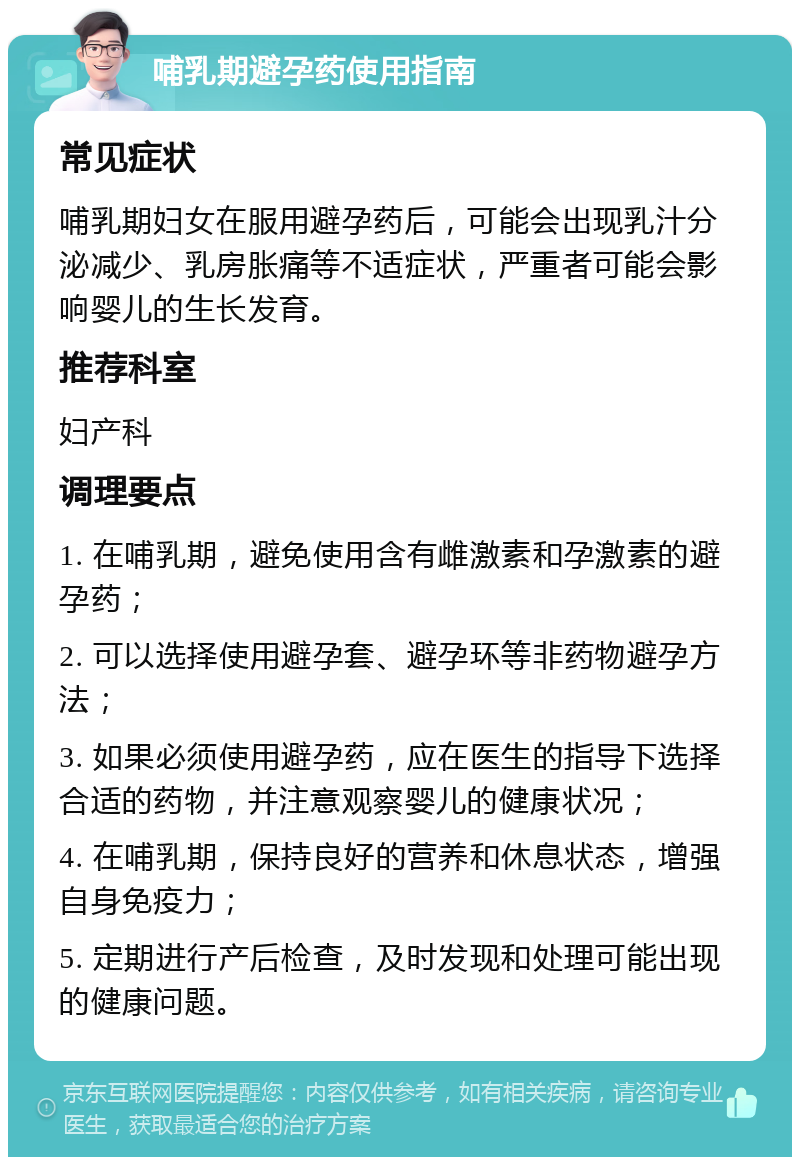 哺乳期避孕药使用指南 常见症状 哺乳期妇女在服用避孕药后，可能会出现乳汁分泌减少、乳房胀痛等不适症状，严重者可能会影响婴儿的生长发育。 推荐科室 妇产科 调理要点 1. 在哺乳期，避免使用含有雌激素和孕激素的避孕药； 2. 可以选择使用避孕套、避孕环等非药物避孕方法； 3. 如果必须使用避孕药，应在医生的指导下选择合适的药物，并注意观察婴儿的健康状况； 4. 在哺乳期，保持良好的营养和休息状态，增强自身免疫力； 5. 定期进行产后检查，及时发现和处理可能出现的健康问题。