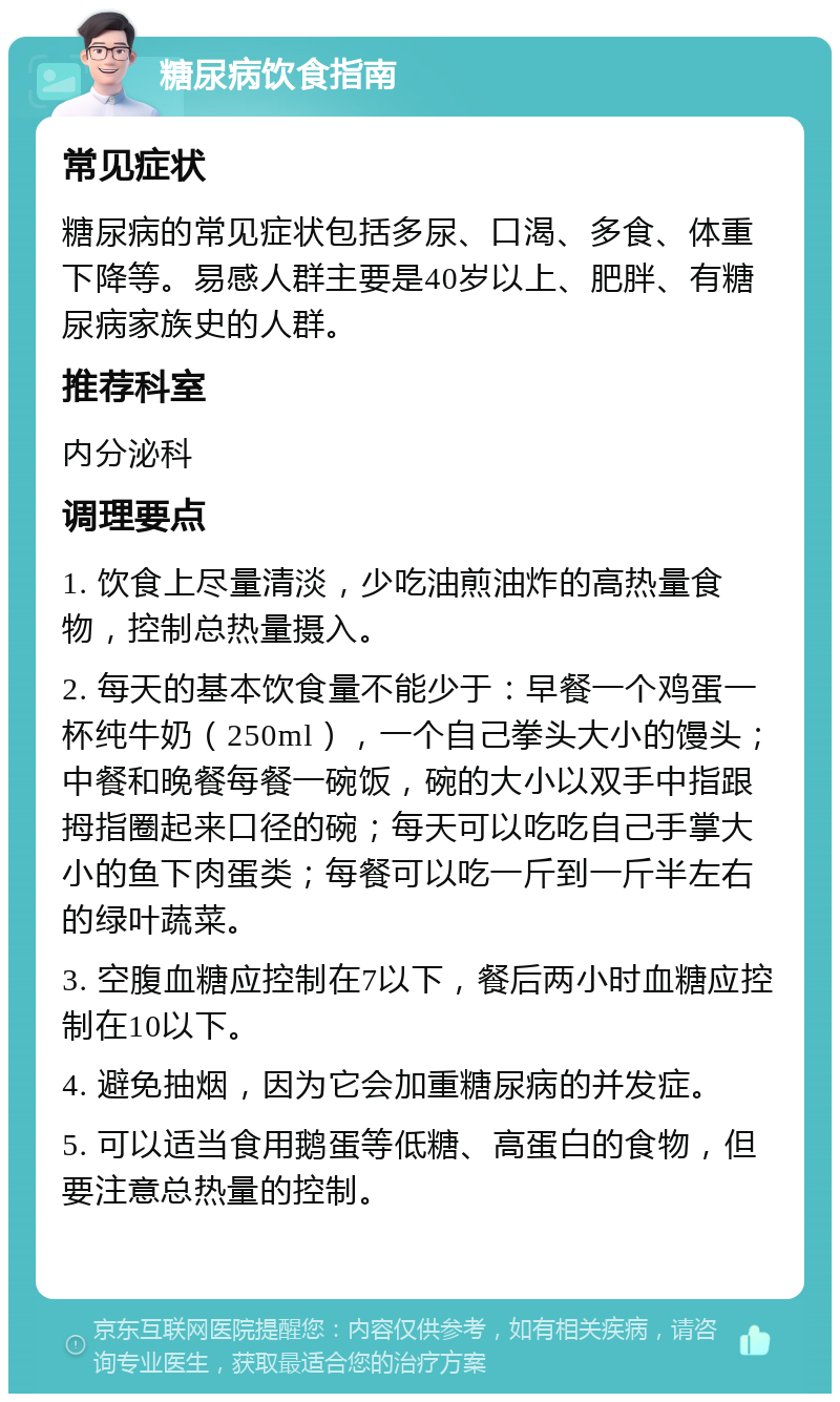 糖尿病饮食指南 常见症状 糖尿病的常见症状包括多尿、口渴、多食、体重下降等。易感人群主要是40岁以上、肥胖、有糖尿病家族史的人群。 推荐科室 内分泌科 调理要点 1. 饮食上尽量清淡，少吃油煎油炸的高热量食物，控制总热量摄入。 2. 每天的基本饮食量不能少于：早餐一个鸡蛋一杯纯牛奶（250ml），一个自己拳头大小的馒头；中餐和晚餐每餐一碗饭，碗的大小以双手中指跟拇指圈起来口径的碗；每天可以吃吃自己手掌大小的鱼下肉蛋类；每餐可以吃一斤到一斤半左右的绿叶蔬菜。 3. 空腹血糖应控制在7以下，餐后两小时血糖应控制在10以下。 4. 避免抽烟，因为它会加重糖尿病的并发症。 5. 可以适当食用鹅蛋等低糖、高蛋白的食物，但要注意总热量的控制。