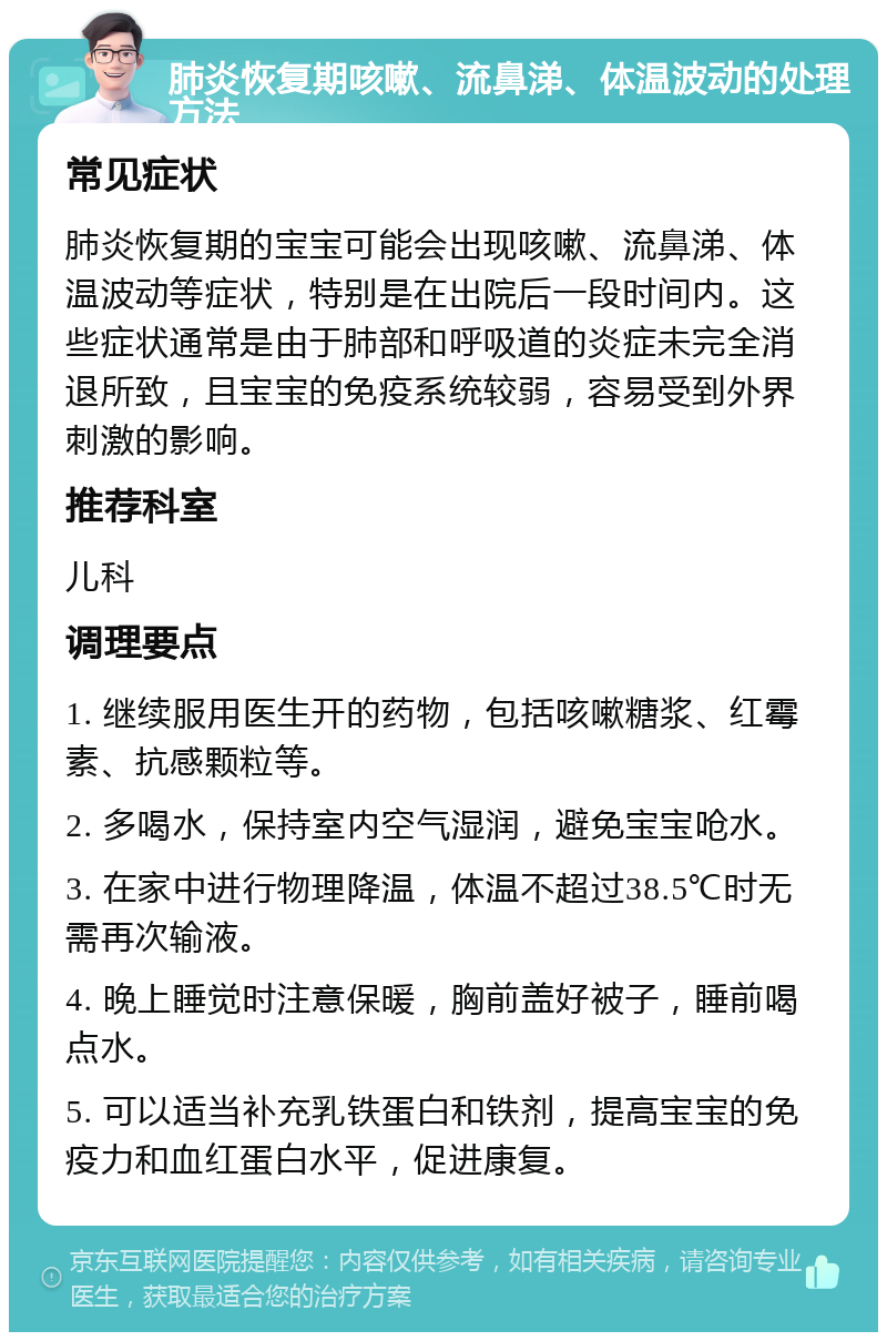 肺炎恢复期咳嗽、流鼻涕、体温波动的处理方法 常见症状 肺炎恢复期的宝宝可能会出现咳嗽、流鼻涕、体温波动等症状，特别是在出院后一段时间内。这些症状通常是由于肺部和呼吸道的炎症未完全消退所致，且宝宝的免疫系统较弱，容易受到外界刺激的影响。 推荐科室 儿科 调理要点 1. 继续服用医生开的药物，包括咳嗽糖浆、红霉素、抗感颗粒等。 2. 多喝水，保持室内空气湿润，避免宝宝呛水。 3. 在家中进行物理降温，体温不超过38.5℃时无需再次输液。 4. 晚上睡觉时注意保暖，胸前盖好被子，睡前喝点水。 5. 可以适当补充乳铁蛋白和铁剂，提高宝宝的免疫力和血红蛋白水平，促进康复。