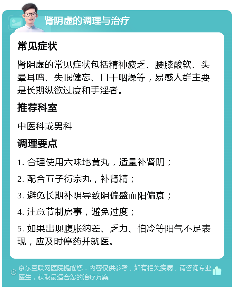 肾阴虚的调理与治疗 常见症状 肾阴虚的常见症状包括精神疲乏、腰膝酸软、头晕耳鸣、失眠健忘、口干咽燥等，易感人群主要是长期纵欲过度和手淫者。 推荐科室 中医科或男科 调理要点 1. 合理使用六味地黄丸，适量补肾阴； 2. 配合五子衍宗丸，补肾精； 3. 避免长期补阴导致阴偏盛而阳偏衰； 4. 注意节制房事，避免过度； 5. 如果出现腹胀纳差、乏力、怕冷等阳气不足表现，应及时停药并就医。