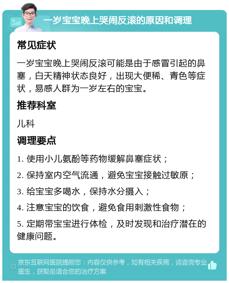 一岁宝宝晚上哭闹反滚的原因和调理 常见症状 一岁宝宝晚上哭闹反滚可能是由于感冒引起的鼻塞，白天精神状态良好，出现大便稀、青色等症状，易感人群为一岁左右的宝宝。 推荐科室 儿科 调理要点 1. 使用小儿氨酚等药物缓解鼻塞症状； 2. 保持室内空气流通，避免宝宝接触过敏原； 3. 给宝宝多喝水，保持水分摄入； 4. 注意宝宝的饮食，避免食用刺激性食物； 5. 定期带宝宝进行体检，及时发现和治疗潜在的健康问题。