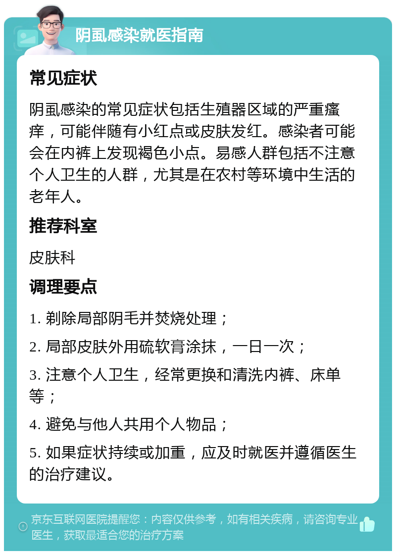 阴虱感染就医指南 常见症状 阴虱感染的常见症状包括生殖器区域的严重瘙痒，可能伴随有小红点或皮肤发红。感染者可能会在内裤上发现褐色小点。易感人群包括不注意个人卫生的人群，尤其是在农村等环境中生活的老年人。 推荐科室 皮肤科 调理要点 1. 剃除局部阴毛并焚烧处理； 2. 局部皮肤外用硫软膏涂抹，一日一次； 3. 注意个人卫生，经常更换和清洗内裤、床单等； 4. 避免与他人共用个人物品； 5. 如果症状持续或加重，应及时就医并遵循医生的治疗建议。