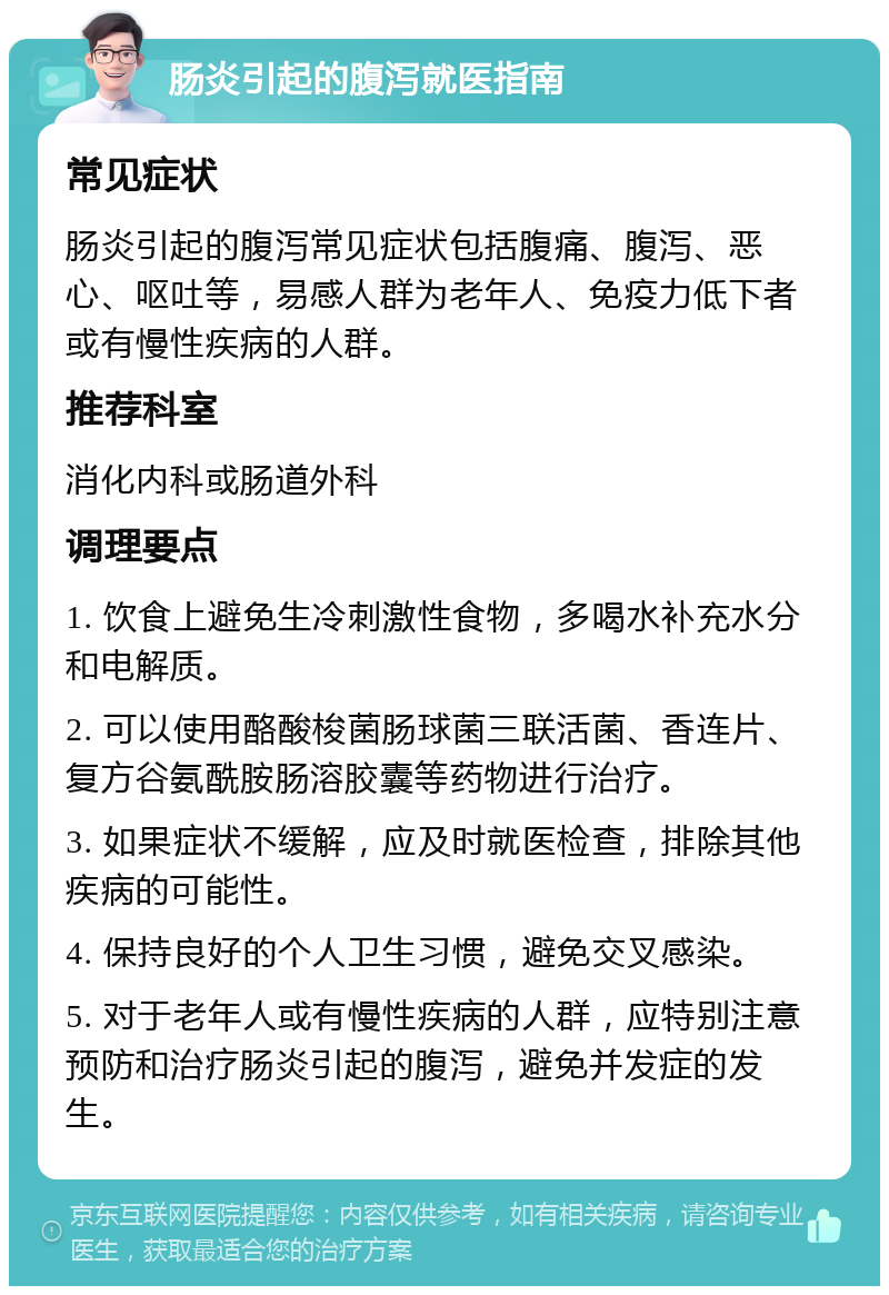 肠炎引起的腹泻就医指南 常见症状 肠炎引起的腹泻常见症状包括腹痛、腹泻、恶心、呕吐等，易感人群为老年人、免疫力低下者或有慢性疾病的人群。 推荐科室 消化内科或肠道外科 调理要点 1. 饮食上避免生冷刺激性食物，多喝水补充水分和电解质。 2. 可以使用酪酸梭菌肠球菌三联活菌、香连片、复方谷氨酰胺肠溶胶囊等药物进行治疗。 3. 如果症状不缓解，应及时就医检查，排除其他疾病的可能性。 4. 保持良好的个人卫生习惯，避免交叉感染。 5. 对于老年人或有慢性疾病的人群，应特别注意预防和治疗肠炎引起的腹泻，避免并发症的发生。