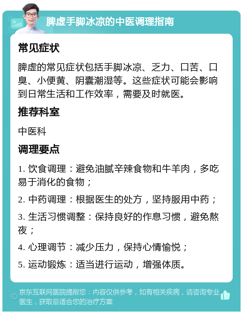 脾虚手脚冰凉的中医调理指南 常见症状 脾虚的常见症状包括手脚冰凉、乏力、口苦、口臭、小便黄、阴囊潮湿等。这些症状可能会影响到日常生活和工作效率，需要及时就医。 推荐科室 中医科 调理要点 1. 饮食调理：避免油腻辛辣食物和牛羊肉，多吃易于消化的食物； 2. 中药调理：根据医生的处方，坚持服用中药； 3. 生活习惯调整：保持良好的作息习惯，避免熬夜； 4. 心理调节：减少压力，保持心情愉悦； 5. 运动锻炼：适当进行运动，增强体质。