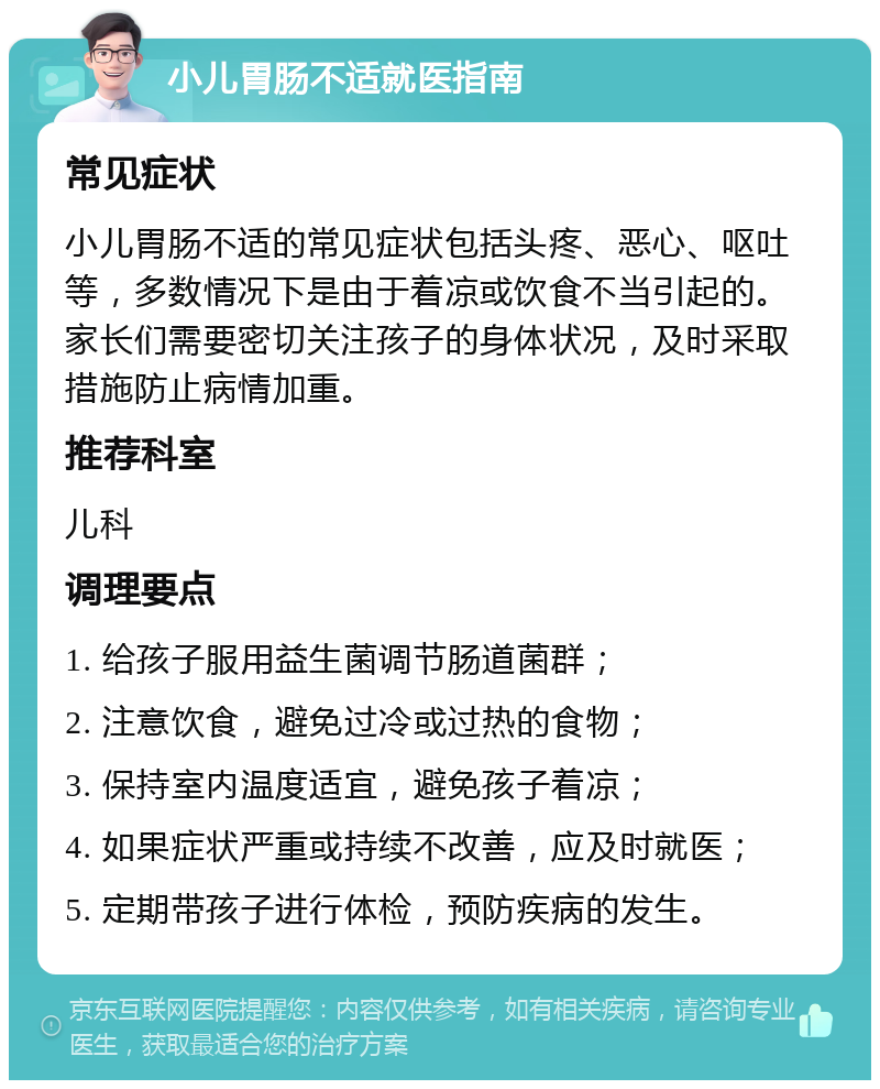 小儿胃肠不适就医指南 常见症状 小儿胃肠不适的常见症状包括头疼、恶心、呕吐等，多数情况下是由于着凉或饮食不当引起的。家长们需要密切关注孩子的身体状况，及时采取措施防止病情加重。 推荐科室 儿科 调理要点 1. 给孩子服用益生菌调节肠道菌群； 2. 注意饮食，避免过冷或过热的食物； 3. 保持室内温度适宜，避免孩子着凉； 4. 如果症状严重或持续不改善，应及时就医； 5. 定期带孩子进行体检，预防疾病的发生。