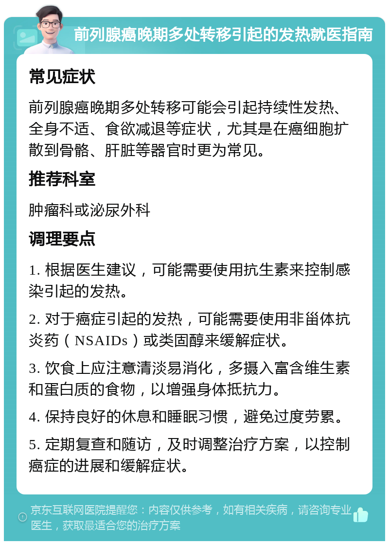 前列腺癌晚期多处转移引起的发热就医指南 常见症状 前列腺癌晚期多处转移可能会引起持续性发热、全身不适、食欲减退等症状，尤其是在癌细胞扩散到骨骼、肝脏等器官时更为常见。 推荐科室 肿瘤科或泌尿外科 调理要点 1. 根据医生建议，可能需要使用抗生素来控制感染引起的发热。 2. 对于癌症引起的发热，可能需要使用非甾体抗炎药（NSAIDs）或类固醇来缓解症状。 3. 饮食上应注意清淡易消化，多摄入富含维生素和蛋白质的食物，以增强身体抵抗力。 4. 保持良好的休息和睡眠习惯，避免过度劳累。 5. 定期复查和随访，及时调整治疗方案，以控制癌症的进展和缓解症状。