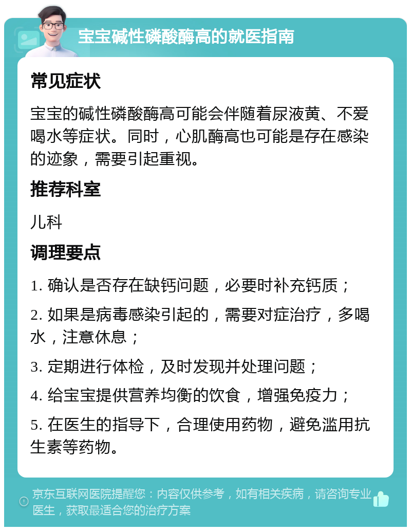 宝宝碱性磷酸酶高的就医指南 常见症状 宝宝的碱性磷酸酶高可能会伴随着尿液黄、不爱喝水等症状。同时，心肌酶高也可能是存在感染的迹象，需要引起重视。 推荐科室 儿科 调理要点 1. 确认是否存在缺钙问题，必要时补充钙质； 2. 如果是病毒感染引起的，需要对症治疗，多喝水，注意休息； 3. 定期进行体检，及时发现并处理问题； 4. 给宝宝提供营养均衡的饮食，增强免疫力； 5. 在医生的指导下，合理使用药物，避免滥用抗生素等药物。