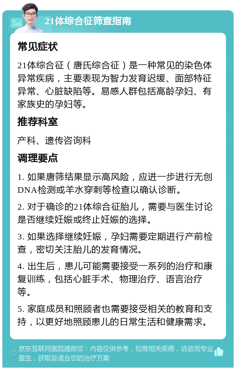 21体综合征筛查指南 常见症状 21体综合征（唐氏综合征）是一种常见的染色体异常疾病，主要表现为智力发育迟缓、面部特征异常、心脏缺陷等。易感人群包括高龄孕妇、有家族史的孕妇等。 推荐科室 产科、遗传咨询科 调理要点 1. 如果唐筛结果显示高风险，应进一步进行无创DNA检测或羊水穿刺等检查以确认诊断。 2. 对于确诊的21体综合征胎儿，需要与医生讨论是否继续妊娠或终止妊娠的选择。 3. 如果选择继续妊娠，孕妇需要定期进行产前检查，密切关注胎儿的发育情况。 4. 出生后，患儿可能需要接受一系列的治疗和康复训练，包括心脏手术、物理治疗、语言治疗等。 5. 家庭成员和照顾者也需要接受相关的教育和支持，以更好地照顾患儿的日常生活和健康需求。