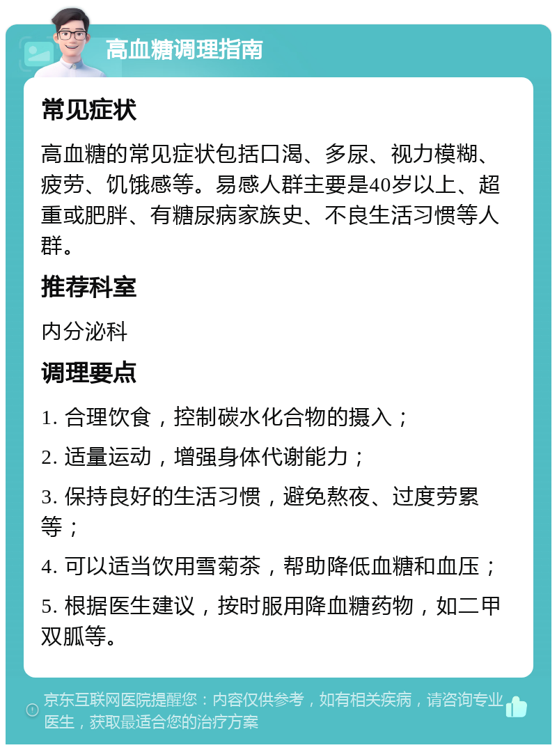 高血糖调理指南 常见症状 高血糖的常见症状包括口渴、多尿、视力模糊、疲劳、饥饿感等。易感人群主要是40岁以上、超重或肥胖、有糖尿病家族史、不良生活习惯等人群。 推荐科室 内分泌科 调理要点 1. 合理饮食，控制碳水化合物的摄入； 2. 适量运动，增强身体代谢能力； 3. 保持良好的生活习惯，避免熬夜、过度劳累等； 4. 可以适当饮用雪菊茶，帮助降低血糖和血压； 5. 根据医生建议，按时服用降血糖药物，如二甲双胍等。