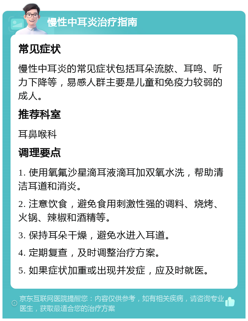 慢性中耳炎治疗指南 常见症状 慢性中耳炎的常见症状包括耳朵流脓、耳鸣、听力下降等，易感人群主要是儿童和免疫力较弱的成人。 推荐科室 耳鼻喉科 调理要点 1. 使用氧氟沙星滴耳液滴耳加双氧水洗，帮助清洁耳道和消炎。 2. 注意饮食，避免食用刺激性强的调料、烧烤、火锅、辣椒和酒精等。 3. 保持耳朵干燥，避免水进入耳道。 4. 定期复查，及时调整治疗方案。 5. 如果症状加重或出现并发症，应及时就医。