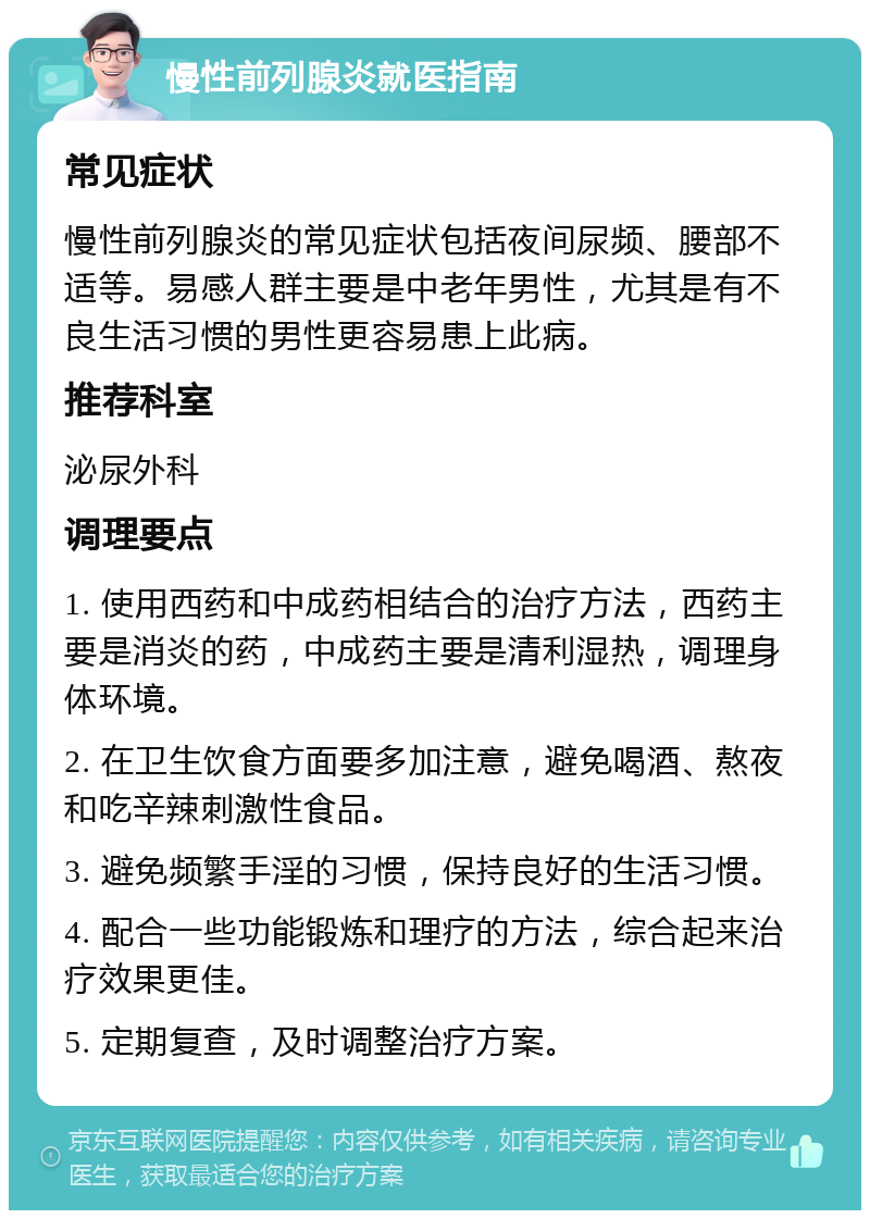 慢性前列腺炎就医指南 常见症状 慢性前列腺炎的常见症状包括夜间尿频、腰部不适等。易感人群主要是中老年男性，尤其是有不良生活习惯的男性更容易患上此病。 推荐科室 泌尿外科 调理要点 1. 使用西药和中成药相结合的治疗方法，西药主要是消炎的药，中成药主要是清利湿热，调理身体环境。 2. 在卫生饮食方面要多加注意，避免喝酒、熬夜和吃辛辣刺激性食品。 3. 避免频繁手淫的习惯，保持良好的生活习惯。 4. 配合一些功能锻炼和理疗的方法，综合起来治疗效果更佳。 5. 定期复查，及时调整治疗方案。