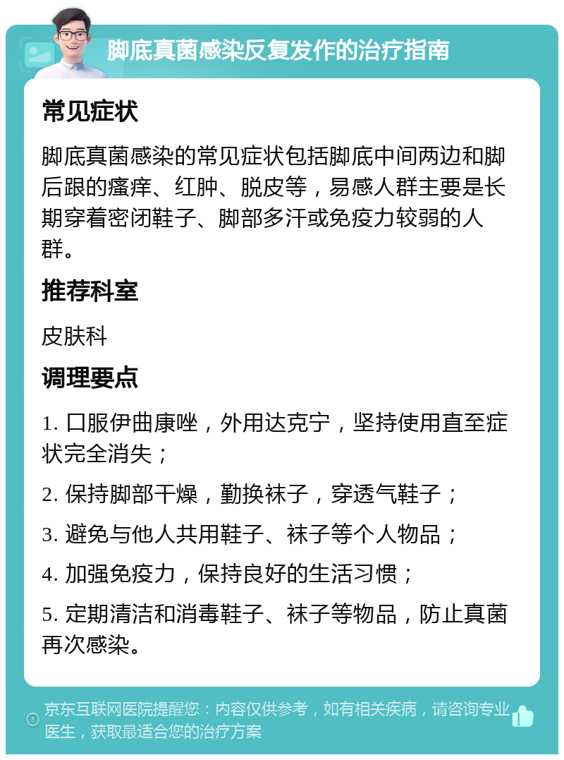 脚底真菌感染反复发作的治疗指南 常见症状 脚底真菌感染的常见症状包括脚底中间两边和脚后跟的瘙痒、红肿、脱皮等，易感人群主要是长期穿着密闭鞋子、脚部多汗或免疫力较弱的人群。 推荐科室 皮肤科 调理要点 1. 口服伊曲康唑，外用达克宁，坚持使用直至症状完全消失； 2. 保持脚部干燥，勤换袜子，穿透气鞋子； 3. 避免与他人共用鞋子、袜子等个人物品； 4. 加强免疫力，保持良好的生活习惯； 5. 定期清洁和消毒鞋子、袜子等物品，防止真菌再次感染。