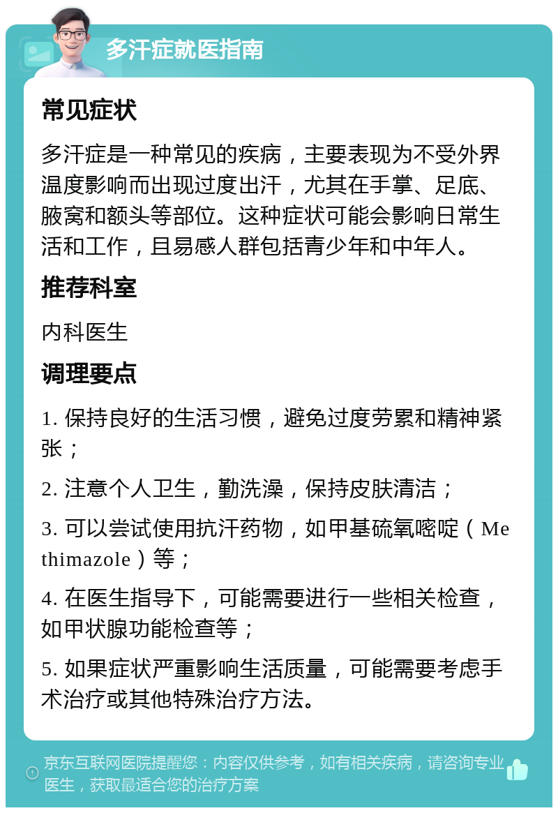 多汗症就医指南 常见症状 多汗症是一种常见的疾病，主要表现为不受外界温度影响而出现过度出汗，尤其在手掌、足底、腋窝和额头等部位。这种症状可能会影响日常生活和工作，且易感人群包括青少年和中年人。 推荐科室 内科医生 调理要点 1. 保持良好的生活习惯，避免过度劳累和精神紧张； 2. 注意个人卫生，勤洗澡，保持皮肤清洁； 3. 可以尝试使用抗汗药物，如甲基硫氧嘧啶（Methimazole）等； 4. 在医生指导下，可能需要进行一些相关检查，如甲状腺功能检查等； 5. 如果症状严重影响生活质量，可能需要考虑手术治疗或其他特殊治疗方法。