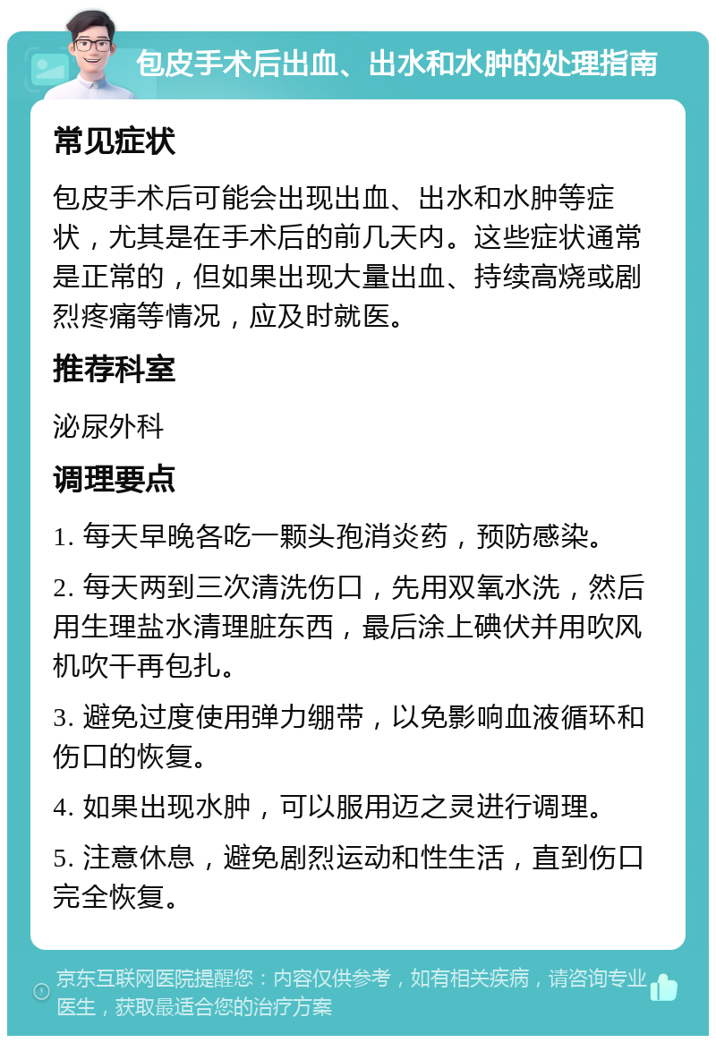 包皮手术后出血、出水和水肿的处理指南 常见症状 包皮手术后可能会出现出血、出水和水肿等症状，尤其是在手术后的前几天内。这些症状通常是正常的，但如果出现大量出血、持续高烧或剧烈疼痛等情况，应及时就医。 推荐科室 泌尿外科 调理要点 1. 每天早晚各吃一颗头孢消炎药，预防感染。 2. 每天两到三次清洗伤口，先用双氧水洗，然后用生理盐水清理脏东西，最后涂上碘伏并用吹风机吹干再包扎。 3. 避免过度使用弹力绷带，以免影响血液循环和伤口的恢复。 4. 如果出现水肿，可以服用迈之灵进行调理。 5. 注意休息，避免剧烈运动和性生活，直到伤口完全恢复。