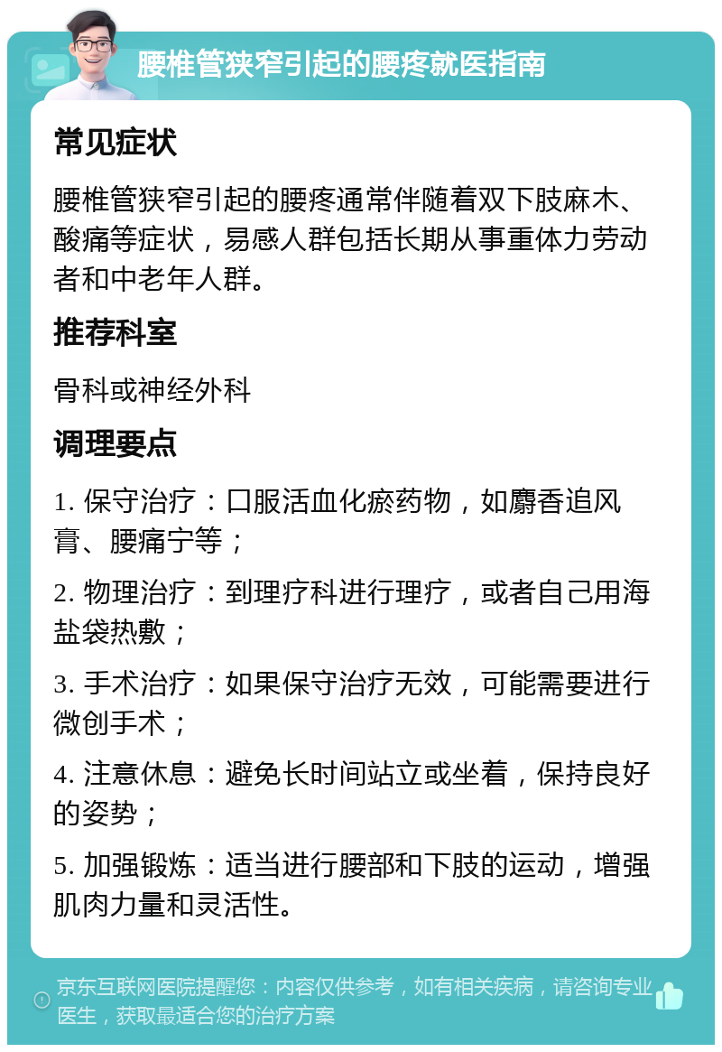 腰椎管狭窄引起的腰疼就医指南 常见症状 腰椎管狭窄引起的腰疼通常伴随着双下肢麻木、酸痛等症状，易感人群包括长期从事重体力劳动者和中老年人群。 推荐科室 骨科或神经外科 调理要点 1. 保守治疗：口服活血化瘀药物，如麝香追风膏、腰痛宁等； 2. 物理治疗：到理疗科进行理疗，或者自己用海盐袋热敷； 3. 手术治疗：如果保守治疗无效，可能需要进行微创手术； 4. 注意休息：避免长时间站立或坐着，保持良好的姿势； 5. 加强锻炼：适当进行腰部和下肢的运动，增强肌肉力量和灵活性。