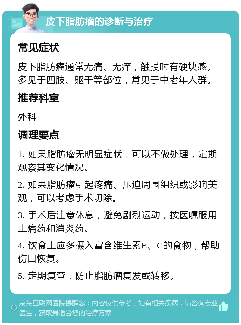 皮下脂肪瘤的诊断与治疗 常见症状 皮下脂肪瘤通常无痛、无痒，触摸时有硬块感。多见于四肢、躯干等部位，常见于中老年人群。 推荐科室 外科 调理要点 1. 如果脂肪瘤无明显症状，可以不做处理，定期观察其变化情况。 2. 如果脂肪瘤引起疼痛、压迫周围组织或影响美观，可以考虑手术切除。 3. 手术后注意休息，避免剧烈运动，按医嘱服用止痛药和消炎药。 4. 饮食上应多摄入富含维生素E、C的食物，帮助伤口恢复。 5. 定期复查，防止脂肪瘤复发或转移。