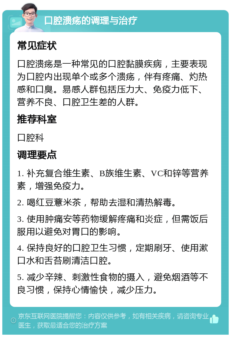 口腔溃疡的调理与治疗 常见症状 口腔溃疡是一种常见的口腔黏膜疾病，主要表现为口腔内出现单个或多个溃疡，伴有疼痛、灼热感和口臭。易感人群包括压力大、免疫力低下、营养不良、口腔卫生差的人群。 推荐科室 口腔科 调理要点 1. 补充复合维生素、B族维生素、VC和锌等营养素，增强免疫力。 2. 喝红豆薏米茶，帮助去湿和清热解毒。 3. 使用肿痛安等药物缓解疼痛和炎症，但需饭后服用以避免对胃口的影响。 4. 保持良好的口腔卫生习惯，定期刷牙、使用漱口水和舌苔刷清洁口腔。 5. 减少辛辣、刺激性食物的摄入，避免烟酒等不良习惯，保持心情愉快，减少压力。