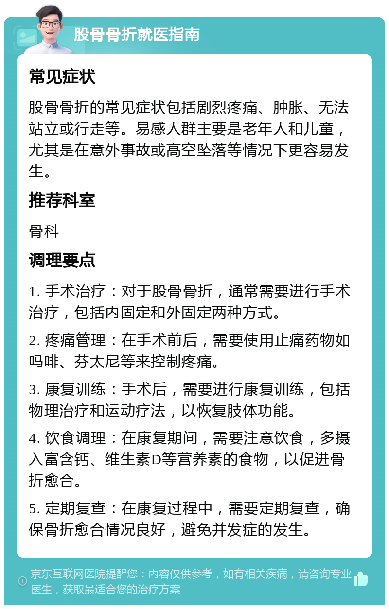 股骨骨折就医指南 常见症状 股骨骨折的常见症状包括剧烈疼痛、肿胀、无法站立或行走等。易感人群主要是老年人和儿童，尤其是在意外事故或高空坠落等情况下更容易发生。 推荐科室 骨科 调理要点 1. 手术治疗：对于股骨骨折，通常需要进行手术治疗，包括内固定和外固定两种方式。 2. 疼痛管理：在手术前后，需要使用止痛药物如吗啡、芬太尼等来控制疼痛。 3. 康复训练：手术后，需要进行康复训练，包括物理治疗和运动疗法，以恢复肢体功能。 4. 饮食调理：在康复期间，需要注意饮食，多摄入富含钙、维生素D等营养素的食物，以促进骨折愈合。 5. 定期复查：在康复过程中，需要定期复查，确保骨折愈合情况良好，避免并发症的发生。