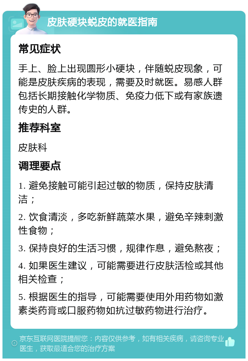 皮肤硬块蜕皮的就医指南 常见症状 手上、脸上出现圆形小硬块，伴随蜕皮现象，可能是皮肤疾病的表现，需要及时就医。易感人群包括长期接触化学物质、免疫力低下或有家族遗传史的人群。 推荐科室 皮肤科 调理要点 1. 避免接触可能引起过敏的物质，保持皮肤清洁； 2. 饮食清淡，多吃新鲜蔬菜水果，避免辛辣刺激性食物； 3. 保持良好的生活习惯，规律作息，避免熬夜； 4. 如果医生建议，可能需要进行皮肤活检或其他相关检查； 5. 根据医生的指导，可能需要使用外用药物如激素类药膏或口服药物如抗过敏药物进行治疗。