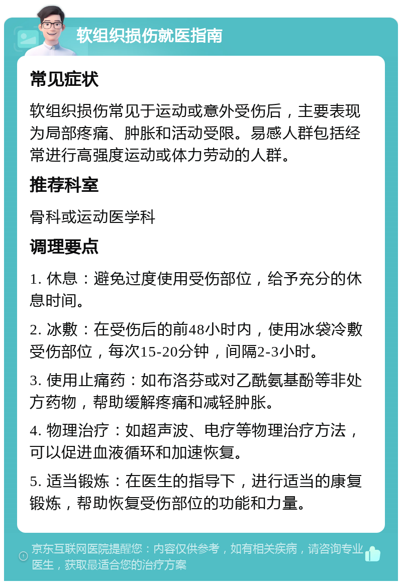 软组织损伤就医指南 常见症状 软组织损伤常见于运动或意外受伤后，主要表现为局部疼痛、肿胀和活动受限。易感人群包括经常进行高强度运动或体力劳动的人群。 推荐科室 骨科或运动医学科 调理要点 1. 休息：避免过度使用受伤部位，给予充分的休息时间。 2. 冰敷：在受伤后的前48小时内，使用冰袋冷敷受伤部位，每次15-20分钟，间隔2-3小时。 3. 使用止痛药：如布洛芬或对乙酰氨基酚等非处方药物，帮助缓解疼痛和减轻肿胀。 4. 物理治疗：如超声波、电疗等物理治疗方法，可以促进血液循环和加速恢复。 5. 适当锻炼：在医生的指导下，进行适当的康复锻炼，帮助恢复受伤部位的功能和力量。