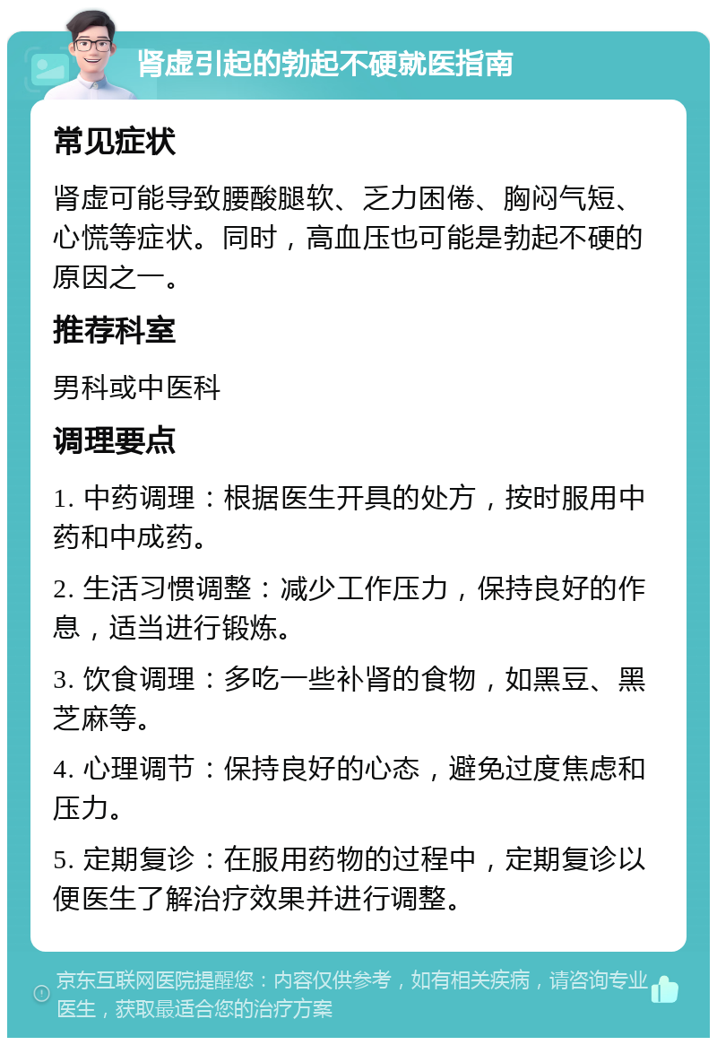 肾虚引起的勃起不硬就医指南 常见症状 肾虚可能导致腰酸腿软、乏力困倦、胸闷气短、心慌等症状。同时，高血压也可能是勃起不硬的原因之一。 推荐科室 男科或中医科 调理要点 1. 中药调理：根据医生开具的处方，按时服用中药和中成药。 2. 生活习惯调整：减少工作压力，保持良好的作息，适当进行锻炼。 3. 饮食调理：多吃一些补肾的食物，如黑豆、黑芝麻等。 4. 心理调节：保持良好的心态，避免过度焦虑和压力。 5. 定期复诊：在服用药物的过程中，定期复诊以便医生了解治疗效果并进行调整。