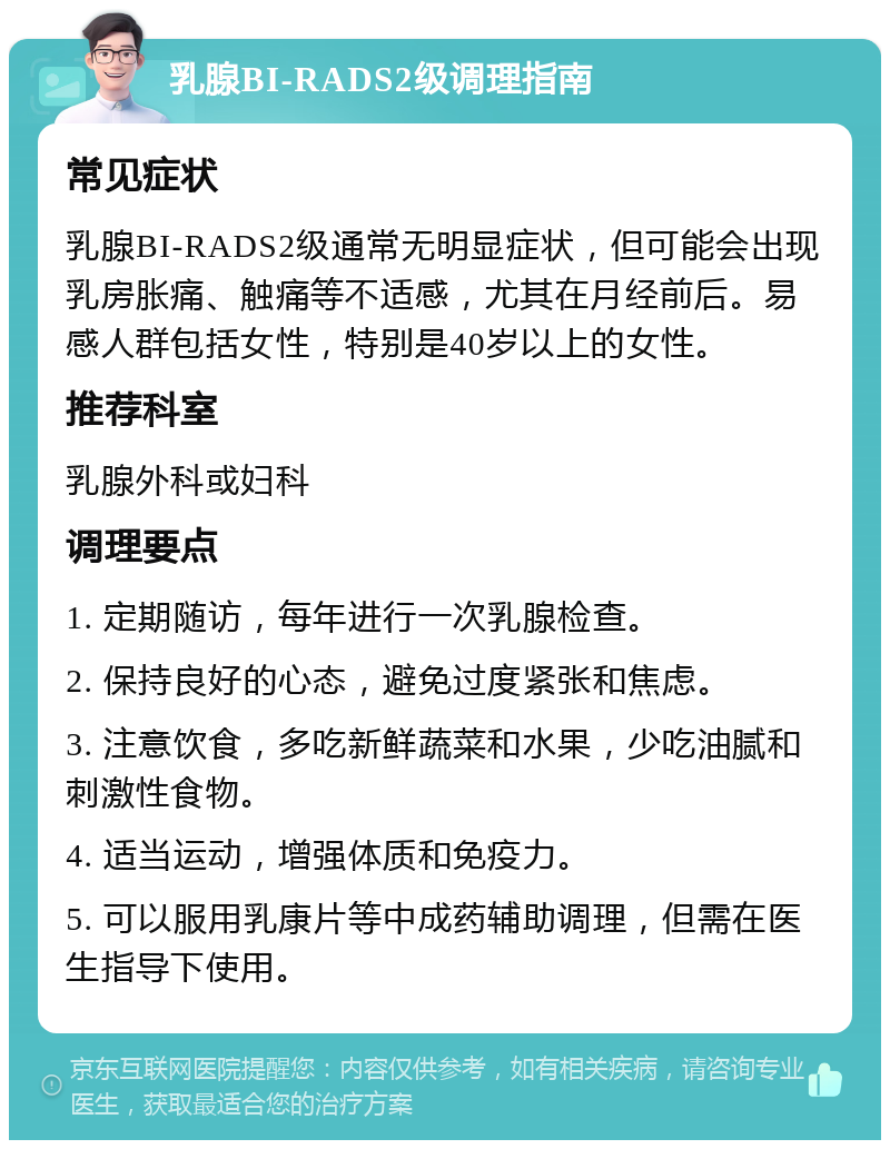 乳腺BI-RADS2级调理指南 常见症状 乳腺BI-RADS2级通常无明显症状，但可能会出现乳房胀痛、触痛等不适感，尤其在月经前后。易感人群包括女性，特别是40岁以上的女性。 推荐科室 乳腺外科或妇科 调理要点 1. 定期随访，每年进行一次乳腺检查。 2. 保持良好的心态，避免过度紧张和焦虑。 3. 注意饮食，多吃新鲜蔬菜和水果，少吃油腻和刺激性食物。 4. 适当运动，增强体质和免疫力。 5. 可以服用乳康片等中成药辅助调理，但需在医生指导下使用。