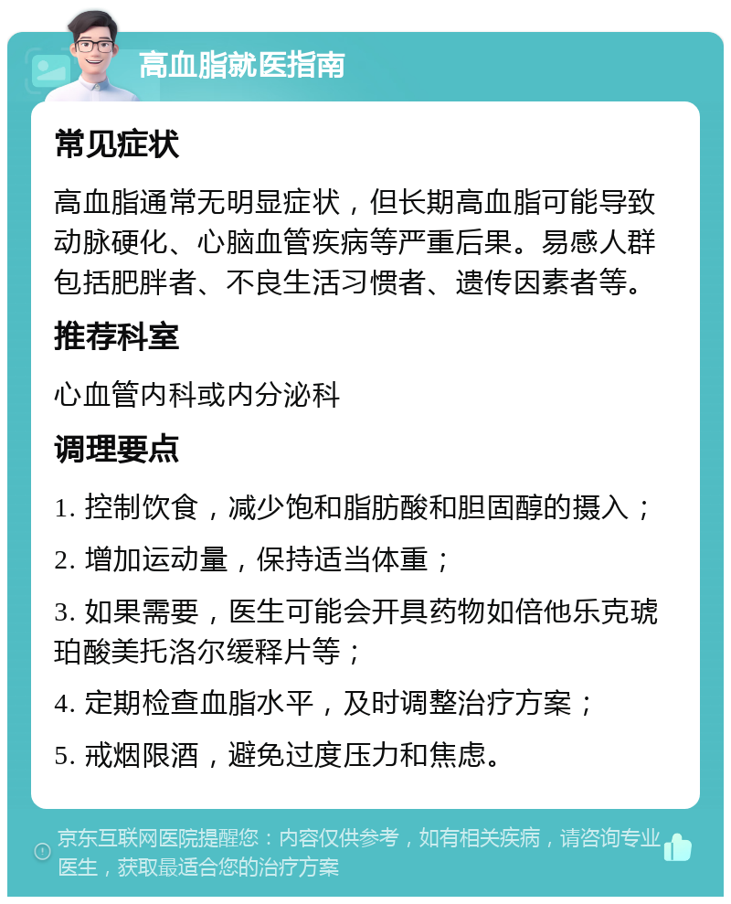 高血脂就医指南 常见症状 高血脂通常无明显症状，但长期高血脂可能导致动脉硬化、心脑血管疾病等严重后果。易感人群包括肥胖者、不良生活习惯者、遗传因素者等。 推荐科室 心血管内科或内分泌科 调理要点 1. 控制饮食，减少饱和脂肪酸和胆固醇的摄入； 2. 增加运动量，保持适当体重； 3. 如果需要，医生可能会开具药物如倍他乐克琥珀酸美托洛尔缓释片等； 4. 定期检查血脂水平，及时调整治疗方案； 5. 戒烟限酒，避免过度压力和焦虑。