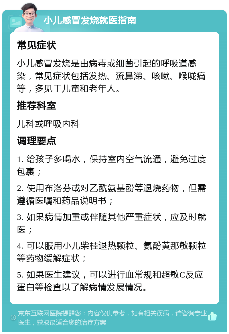 小儿感冒发烧就医指南 常见症状 小儿感冒发烧是由病毒或细菌引起的呼吸道感染，常见症状包括发热、流鼻涕、咳嗽、喉咙痛等，多见于儿童和老年人。 推荐科室 儿科或呼吸内科 调理要点 1. 给孩子多喝水，保持室内空气流通，避免过度包裹； 2. 使用布洛芬或对乙酰氨基酚等退烧药物，但需遵循医嘱和药品说明书； 3. 如果病情加重或伴随其他严重症状，应及时就医； 4. 可以服用小儿柴桂退热颗粒、氨酚黄那敏颗粒等药物缓解症状； 5. 如果医生建议，可以进行血常规和超敏C反应蛋白等检查以了解病情发展情况。