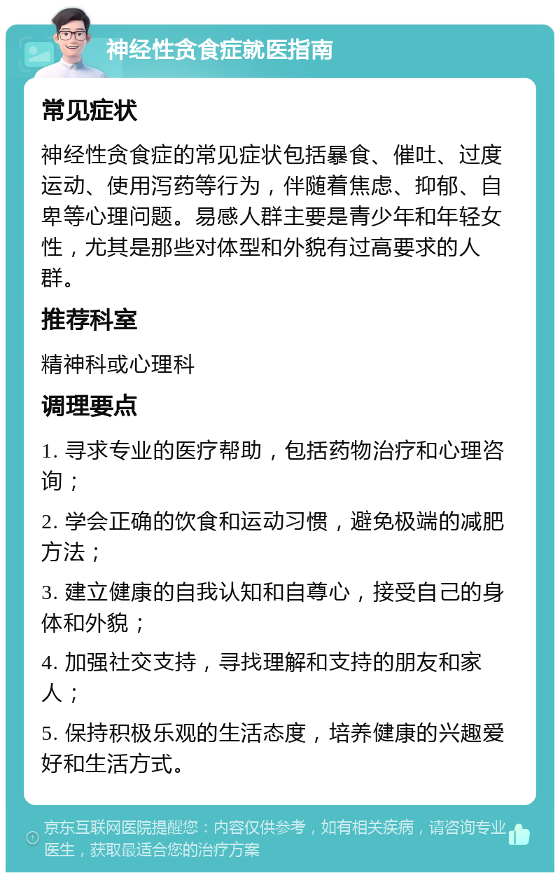 神经性贪食症就医指南 常见症状 神经性贪食症的常见症状包括暴食、催吐、过度运动、使用泻药等行为，伴随着焦虑、抑郁、自卑等心理问题。易感人群主要是青少年和年轻女性，尤其是那些对体型和外貌有过高要求的人群。 推荐科室 精神科或心理科 调理要点 1. 寻求专业的医疗帮助，包括药物治疗和心理咨询； 2. 学会正确的饮食和运动习惯，避免极端的减肥方法； 3. 建立健康的自我认知和自尊心，接受自己的身体和外貌； 4. 加强社交支持，寻找理解和支持的朋友和家人； 5. 保持积极乐观的生活态度，培养健康的兴趣爱好和生活方式。