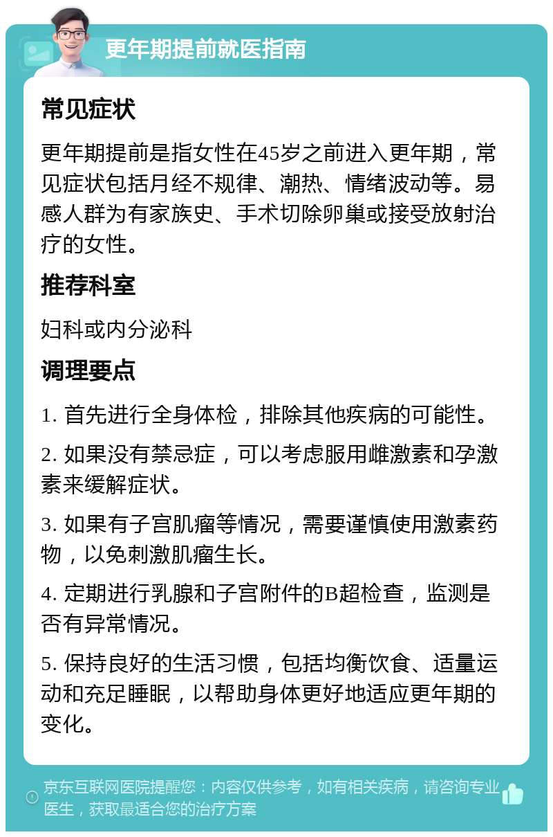 更年期提前就医指南 常见症状 更年期提前是指女性在45岁之前进入更年期，常见症状包括月经不规律、潮热、情绪波动等。易感人群为有家族史、手术切除卵巢或接受放射治疗的女性。 推荐科室 妇科或内分泌科 调理要点 1. 首先进行全身体检，排除其他疾病的可能性。 2. 如果没有禁忌症，可以考虑服用雌激素和孕激素来缓解症状。 3. 如果有子宫肌瘤等情况，需要谨慎使用激素药物，以免刺激肌瘤生长。 4. 定期进行乳腺和子宫附件的B超检查，监测是否有异常情况。 5. 保持良好的生活习惯，包括均衡饮食、适量运动和充足睡眠，以帮助身体更好地适应更年期的变化。