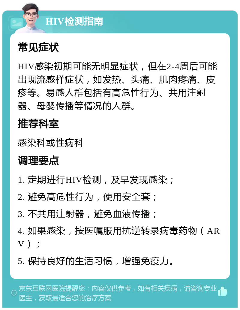 HIV检测指南 常见症状 HIV感染初期可能无明显症状，但在2-4周后可能出现流感样症状，如发热、头痛、肌肉疼痛、皮疹等。易感人群包括有高危性行为、共用注射器、母婴传播等情况的人群。 推荐科室 感染科或性病科 调理要点 1. 定期进行HIV检测，及早发现感染； 2. 避免高危性行为，使用安全套； 3. 不共用注射器，避免血液传播； 4. 如果感染，按医嘱服用抗逆转录病毒药物（ARV）； 5. 保持良好的生活习惯，增强免疫力。