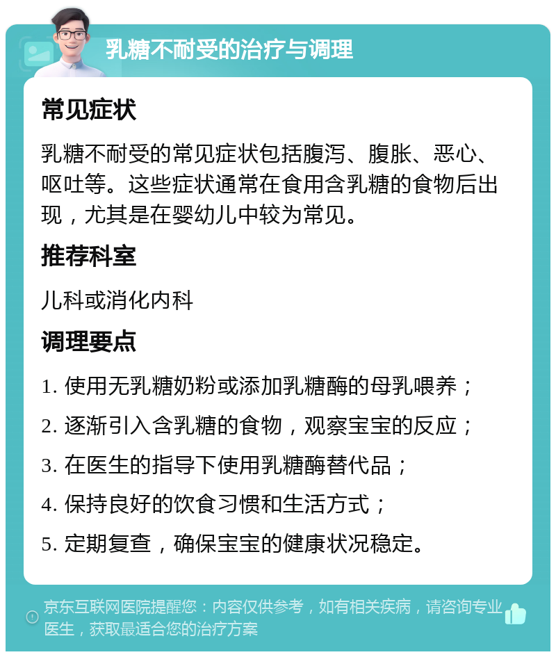 乳糖不耐受的治疗与调理 常见症状 乳糖不耐受的常见症状包括腹泻、腹胀、恶心、呕吐等。这些症状通常在食用含乳糖的食物后出现，尤其是在婴幼儿中较为常见。 推荐科室 儿科或消化内科 调理要点 1. 使用无乳糖奶粉或添加乳糖酶的母乳喂养； 2. 逐渐引入含乳糖的食物，观察宝宝的反应； 3. 在医生的指导下使用乳糖酶替代品； 4. 保持良好的饮食习惯和生活方式； 5. 定期复查，确保宝宝的健康状况稳定。