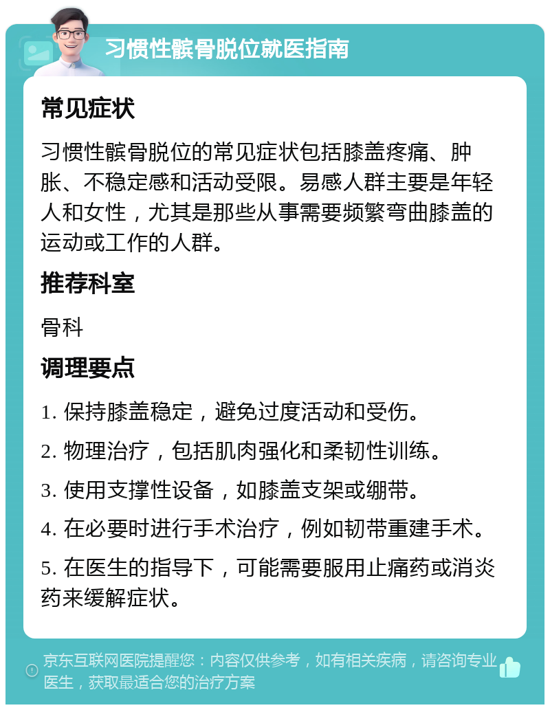 习惯性髌骨脱位就医指南 常见症状 习惯性髌骨脱位的常见症状包括膝盖疼痛、肿胀、不稳定感和活动受限。易感人群主要是年轻人和女性，尤其是那些从事需要频繁弯曲膝盖的运动或工作的人群。 推荐科室 骨科 调理要点 1. 保持膝盖稳定，避免过度活动和受伤。 2. 物理治疗，包括肌肉强化和柔韧性训练。 3. 使用支撑性设备，如膝盖支架或绷带。 4. 在必要时进行手术治疗，例如韧带重建手术。 5. 在医生的指导下，可能需要服用止痛药或消炎药来缓解症状。