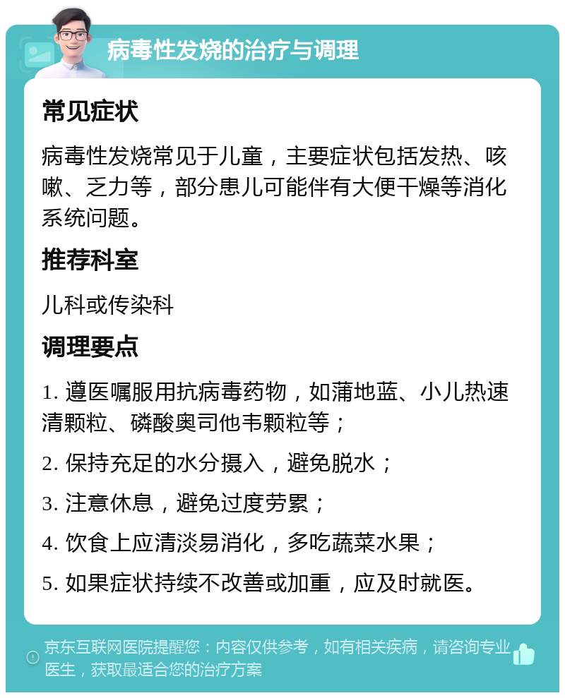 病毒性发烧的治疗与调理 常见症状 病毒性发烧常见于儿童，主要症状包括发热、咳嗽、乏力等，部分患儿可能伴有大便干燥等消化系统问题。 推荐科室 儿科或传染科 调理要点 1. 遵医嘱服用抗病毒药物，如蒲地蓝、小儿热速清颗粒、磷酸奥司他韦颗粒等； 2. 保持充足的水分摄入，避免脱水； 3. 注意休息，避免过度劳累； 4. 饮食上应清淡易消化，多吃蔬菜水果； 5. 如果症状持续不改善或加重，应及时就医。