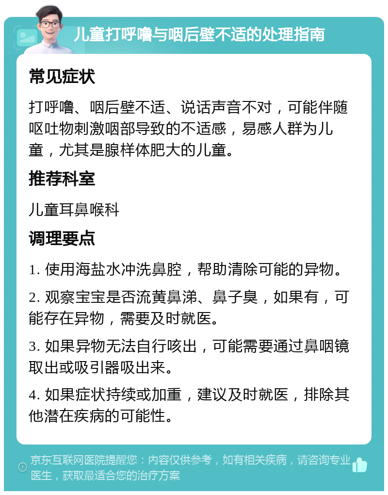 儿童打呼噜与咽后壁不适的处理指南 常见症状 打呼噜、咽后壁不适、说话声音不对，可能伴随呕吐物刺激咽部导致的不适感，易感人群为儿童，尤其是腺样体肥大的儿童。 推荐科室 儿童耳鼻喉科 调理要点 1. 使用海盐水冲洗鼻腔，帮助清除可能的异物。 2. 观察宝宝是否流黄鼻涕、鼻子臭，如果有，可能存在异物，需要及时就医。 3. 如果异物无法自行咳出，可能需要通过鼻咽镜取出或吸引器吸出来。 4. 如果症状持续或加重，建议及时就医，排除其他潜在疾病的可能性。