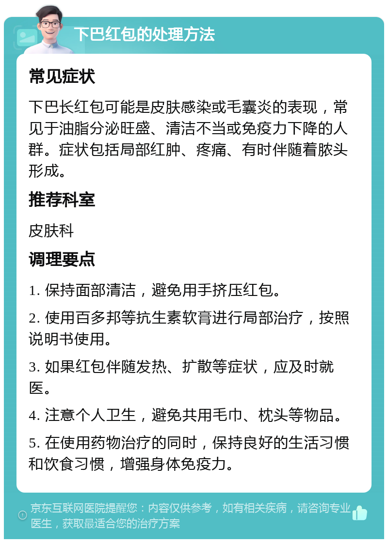 下巴红包的处理方法 常见症状 下巴长红包可能是皮肤感染或毛囊炎的表现，常见于油脂分泌旺盛、清洁不当或免疫力下降的人群。症状包括局部红肿、疼痛、有时伴随着脓头形成。 推荐科室 皮肤科 调理要点 1. 保持面部清洁，避免用手挤压红包。 2. 使用百多邦等抗生素软膏进行局部治疗，按照说明书使用。 3. 如果红包伴随发热、扩散等症状，应及时就医。 4. 注意个人卫生，避免共用毛巾、枕头等物品。 5. 在使用药物治疗的同时，保持良好的生活习惯和饮食习惯，增强身体免疫力。