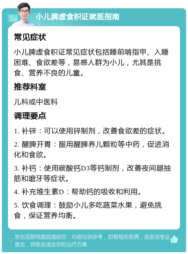 小儿脾虚食积证就医指南 常见症状 小儿脾虚食积证常见症状包括睡前啃指甲、入睡困难、食欲差等，易感人群为小儿，尤其是挑食、营养不良的儿童。 推荐科室 儿科或中医科 调理要点 1. 补锌：可以使用锌制剂，改善食欲差的症状。 2. 醒脾开胃：服用醒脾养儿颗粒等中药，促进消化和食欲。 3. 补钙：使用碳酸钙D3等钙制剂，改善夜间腿抽筋和磨牙等症状。 4. 补充维生素D：帮助钙的吸收和利用。 5. 饮食调理：鼓励小儿多吃蔬菜水果，避免挑食，保证营养均衡。