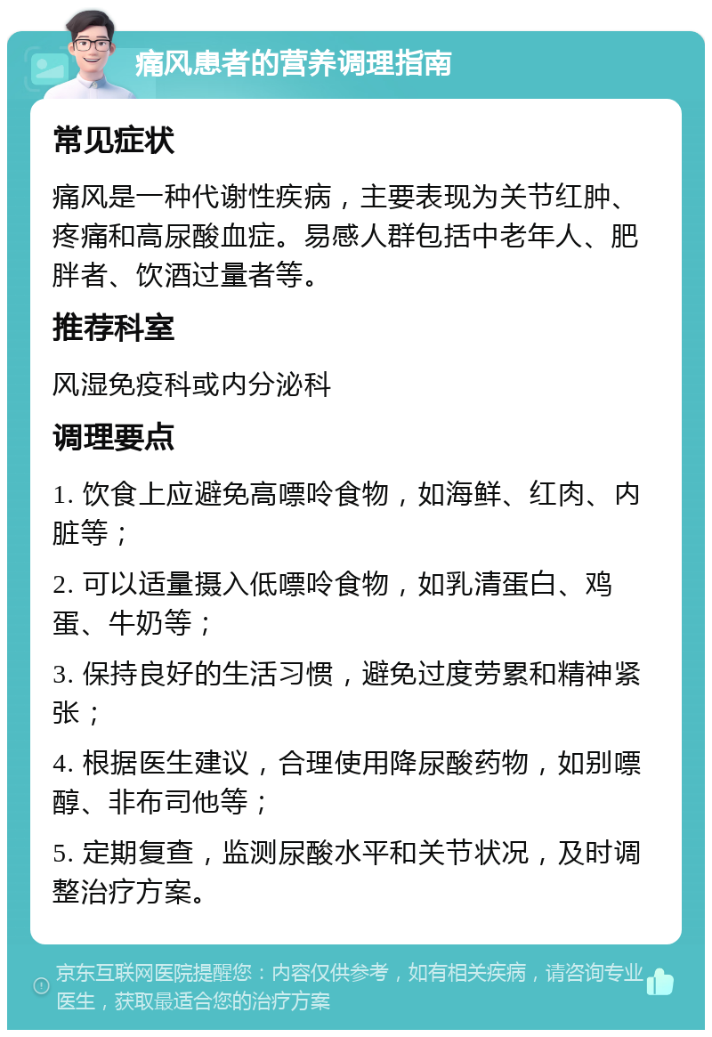 痛风患者的营养调理指南 常见症状 痛风是一种代谢性疾病，主要表现为关节红肿、疼痛和高尿酸血症。易感人群包括中老年人、肥胖者、饮酒过量者等。 推荐科室 风湿免疫科或内分泌科 调理要点 1. 饮食上应避免高嘌呤食物，如海鲜、红肉、内脏等； 2. 可以适量摄入低嘌呤食物，如乳清蛋白、鸡蛋、牛奶等； 3. 保持良好的生活习惯，避免过度劳累和精神紧张； 4. 根据医生建议，合理使用降尿酸药物，如别嘌醇、非布司他等； 5. 定期复查，监测尿酸水平和关节状况，及时调整治疗方案。