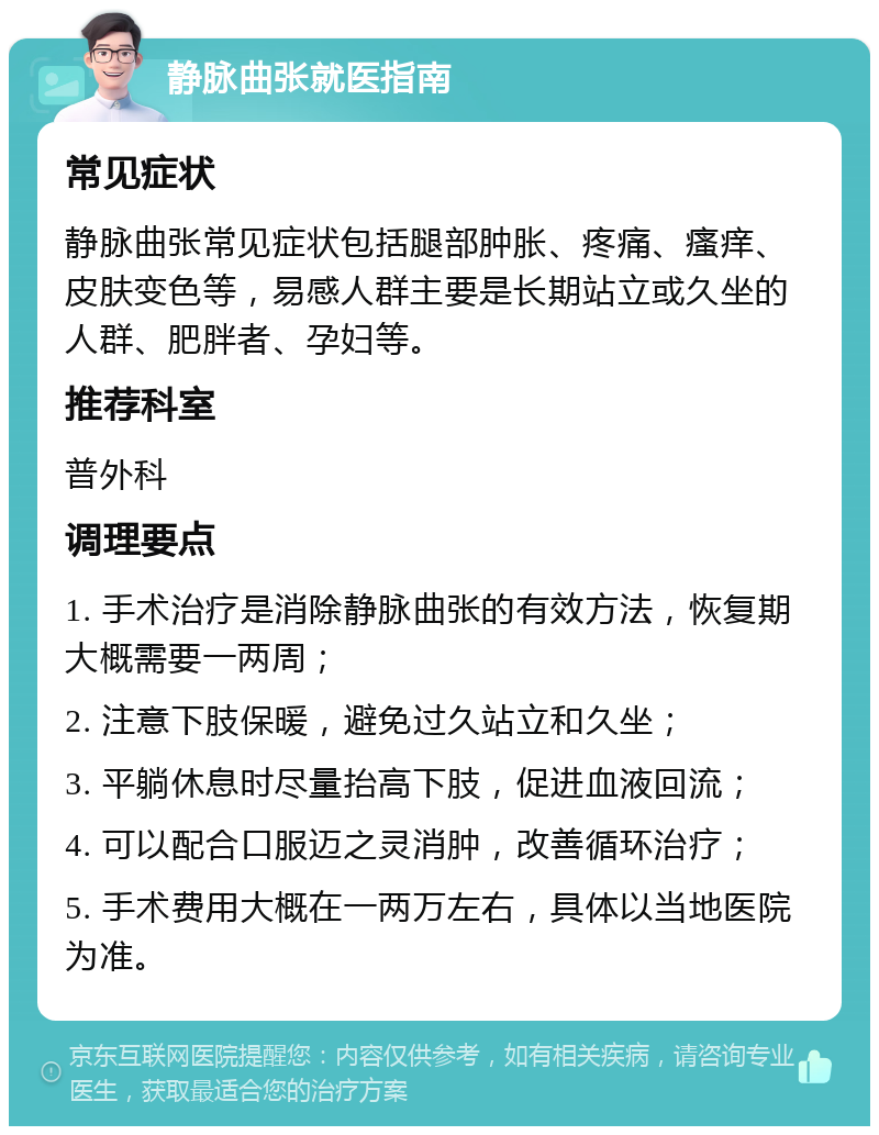 静脉曲张就医指南 常见症状 静脉曲张常见症状包括腿部肿胀、疼痛、瘙痒、皮肤变色等，易感人群主要是长期站立或久坐的人群、肥胖者、孕妇等。 推荐科室 普外科 调理要点 1. 手术治疗是消除静脉曲张的有效方法，恢复期大概需要一两周； 2. 注意下肢保暖，避免过久站立和久坐； 3. 平躺休息时尽量抬高下肢，促进血液回流； 4. 可以配合口服迈之灵消肿，改善循环治疗； 5. 手术费用大概在一两万左右，具体以当地医院为准。