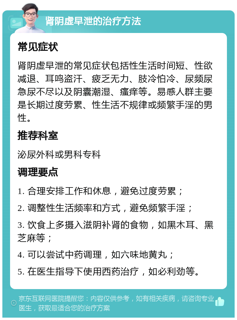 肾阴虚早泄的治疗方法 常见症状 肾阴虚早泄的常见症状包括性生活时间短、性欲减退、耳鸣盗汗、疲乏无力、肢冷怕冷、尿频尿急尿不尽以及阴囊潮湿、瘙痒等。易感人群主要是长期过度劳累、性生活不规律或频繁手淫的男性。 推荐科室 泌尿外科或男科专科 调理要点 1. 合理安排工作和休息，避免过度劳累； 2. 调整性生活频率和方式，避免频繁手淫； 3. 饮食上多摄入滋阴补肾的食物，如黑木耳、黑芝麻等； 4. 可以尝试中药调理，如六味地黄丸； 5. 在医生指导下使用西药治疗，如必利劲等。